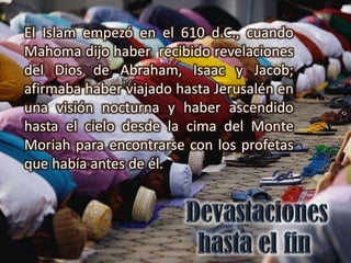El Islam empezó en el 610 d.C., cuando
Mahoma dijo haber recibido revelaciones
del Dios de Abraham, Isaac y Jacob;
afirmaba haber viajado hasta Jerusalén en
una visión nocturna y haber ascendido
hasta el cielo desde la cima del Monte
Moriah para encontrarse con los profetas
que había antes de él.
 