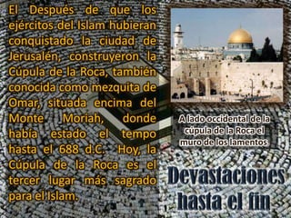 El Después de que los
ejércitos del Islam hubieran
conquistado la ciudad de
Jerusalén, construyeron la
Cúpula de la Roca, también
conocida como mezquita de
Omar, situada encima del
Monte Moriah, donde            A lado occidental de la
había estado el tempo           cúpula de la Roca el
                               muro de los lamentos.
hasta el 688 d.C. Hoy, la
Cúpula de la Roca es el
tercer lugar más sagrado
para el Islam.
 