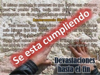 El mismo pacto de la promesa de que habría una diáspora
para el pueblo judío, tenía otra parte en la que se
aseguraba un día en el que éste se volvería a unir.
                    Deuteronomio 30:4-5
4 “Aun cuando tus desterrados estuvieren en las partes
más lejanas que hay debajo del cielo, de allí te recogerá
Jehová tu Dios, y de allá te tomará;
5 y te hará volver Jehová tu Dios a la tierra que heredaron
tus padres, y será tuya; y te hará bien, y te multiplicará más
que a tus padres”
 