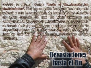 Gabriel le dijo a Daniel: “hasta el fin...durarán las
devastaciones”. Dios le prometió a Israel un día en el que lo
volvería a unir. La nación judía de Israel se formó en mayo
de 1948 después de que los Nazis alemanes no
consiguieran su propósito de exterminarlos. La nación judía
se formó de las personas que quedaron después de la
dispersión romana 1900 años antes. La unión del pueblo
judío es uno de los eventos más profetizados en las
Escrituras.
 