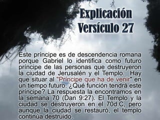 Este príncipe es de descendencia romana
porque Gabriel lo identifica como futuro
príncipe de las personas que destruyeron
la ciudad de Jerusalén y el Templo. Hay
que situar al "Príncipe que ha de venir" en
un tiempo futuro. ¿Qué función tendrá este
príncipe? La respuesta la encontramos en
la semana 70 (Dan 9:27). El Templo y la
ciudad se destruyeron en el 70d.C, pero
aunque la ciudad se restauró, el templo
continúa destruido.
 