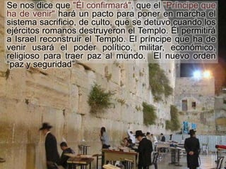 Se nos dice que "Él confirmará", que el "Príncipe que
ha de venir" hará un pacto para poner en marcha el
sistema sacrificio, de culto, que se detuvo cuando los
ejércitos romanos destruyeron el Templo. Él permitirá
a Israel reconstruir el Templo. El príncipe que ha de
venir usará el poder político, militar, económico,
religioso para traer paz al mundo. El nuevo orden
“paz y seguridad”
 
