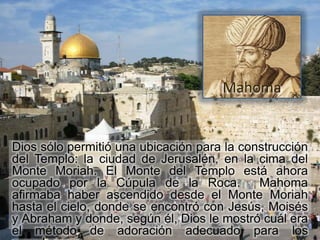 Mahoma


Dios sólo permitió una ubicación para la construcción
del Templo: la ciudad de Jerusalén, en la cima del
Monte Moriah. El Monte del Templo está ahora
ocupado por la Cúpula de la Roca.           Mahoma
afirmaba haber ascendido desde el Monte Moriah
hasta el cielo, donde se encontró con Jesús, Moisés
y Abraham y donde, según él, Dios le mostró cuál era
el método de adoración adecuado para los
 
