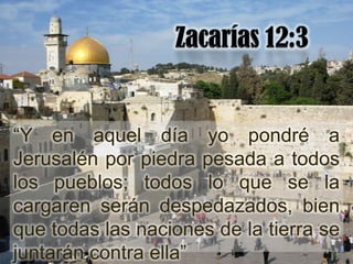 “Y en aquel día yo pondré a
Jerusalén por piedra pesada a todos
los pueblos; todos lo que se la
cargaren serán despedazados, bien
que todas las naciones de la tierra se
juntarán contra ella”
 