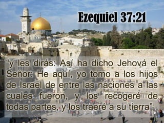 “y les dirás: Así ha dicho Jehová el
Señor: He aquí, yo tomo a los hijos
de Israel de entre las naciones a las
cuales fueron, y los recogeré de
todas partes, y los traeré a su tierra”
 