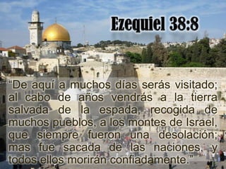 “De aquí a muchos días serás visitado;
al cabo de años vendrás a la tierra
salvada de la espada, recogida de
muchos pueblos, a los montes de Israel,
que siempre fueron una desolación;
mas fue sacada de las naciones, y
todos ellos morirán confiadamente.”
 