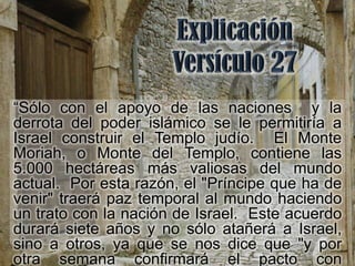 “Sólo con el apoyo de las naciones y la
derrota del poder islámico se le permitiría a
Israel construir el Templo judío. El Monte
Moriah, o Monte del Templo, contiene las
5.000 hectáreas más valiosas del mundo
actual. Por esta razón, el "Príncipe que ha de
venir" traerá paz temporal al mundo haciendo
un trato con la nación de Israel. Este acuerdo
durará siete años y no sólo atañerá a Israel,
sino a otros, ya que se nos dice que "y por
otra semana confirmará el pacto con
 
