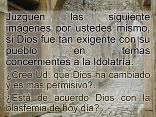 Juzguen        las    siguiente
imágenes por ustedes mismo,
si Dios fue tan exigente con su
pueblo          en        temas
concernientes a la Idolatría.
¿Cree Ud. que Dios ha cambiado
y es mas permisivo?.
¿Está de acuerdo Dios con la
blasfemia de hoy día?
 