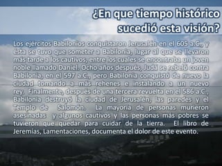 ¿En que tiempo histórico
                               sucedió esta visión?
Los ejércitos Babilonios conquistaron Jerusalén en el 605 a.C., y
ésta se tuvo que someter a Babilonia, lugar al que se llevaron
más tarde a los cautivos, entre los cuales se encontraba un joven
noble llamado Daniel. Ocho años después, Judá se rebeló contra
Babilonia, en el 597 a.C., pero Babilonia conquistó de nuevo la
ciudad tomando a más rehenes e instalando a un nuevo
rey. Finalmente, después de una tercera revuelta en el 586 a.C.,
Babilonia destruyó la ciudad de Jerusalén, las paredes y el
Templo de Salomón. La mayoría de personas murieron
asesinadas y algunos cautivos y las personas más pobres se
tuvieron que quedar para cuidar de la tierra. El libro de
Jeremías, Lamentaciones, documenta el dolor de este evento.
 