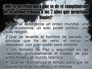 1.Que se establezca un orden mundial, una
sola economía, un solo poder político, una
sola religión.
2.Que se levante el hombre de pecado, el
príncipe que ha de venir, el inicuo, el
desolador, con gran poder para dominar.
3. Un llamado de Paz y seguridad en las
naciones, principalmente el tratado de paz
entre Israel y el mundo Islámico.
4. Que se reconstruya el templo para que se
pueda hacer el sacrificio y la ofrenda.
 
