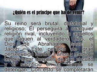 Su reino será brutal, dictatorial y
religioso; Él perseguirá a cualquier
religión rival, incluyendo a aquéllos
que siguen al verdadero Dios, el
Dios     de     Abraham,    Isaac   y
Jacob.      Este periodo de gran
persecución durará 3 años y medio y
tendrá lugar después de que el culto
y el sacrificio en el Templo se
detengan. Con esto se completarán
 