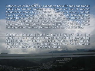 Entonces en el año 539 a.C., cuando ya hacía 67 años que Daniel
había sido tomado cautivo; en el tiempo en que el Imperio
Medo-Persa estaba bajo el reinado de Darío el medo y cuando
Ciro el persa quienes conquistaron el reino de Babilonia, fue
elegido Daniel primer ministro del Imperio medo (Daniel 6). Las
personas de Judá llevaban siendo cautivas casi 70 años y Daniel
sabía que el tiempo de cautividad se limitaba a 70 años, como
había predicho Jeremías. (Jeremías 25:11-12) y (Daniel 9:2).

Llegados a este punto, Daniel ya tenía de 82 a 90 años. Fue
tomado cautivo como un hombre joven y había permanecido
bajo los reinos Babilónico y Pérsico durante casi 70 años. El
tiempo del regreso de su pueblo estaba cerca. Daniel tomó el
papel de intercesor para Israel y el Templo.
 