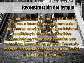 ya todo esta enteramente prefabricado,
 conforme a las escrituras, en menos de un
  día pueden construir el templo e iniciar el
      sacrificio y la ofrenda, los vestidos
   sacerdotales, y todos lo elementos que
 menciona las escrituras ya están listas solo
esperan la oportunidad para construirlo en la
           cima del monte Moriah.
 