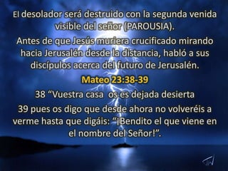 El desolador será destruido con la segunda venida
           visible del señor (PAROUSIA).
 Antes de que Jesús muriera crucificado mirando
  hacia Jerusalén desde la distancia, habló a sus
    discípulos acerca del futuro de Jerusalén.
                   Mateo 23:38-39
     38 “Vuestra casa os es dejada desierta
 39 pues os digo que desde ahora no volveréis a
verme hasta que digáis: “¡Bendito el que viene en
               el nombre del Señor!”.
 