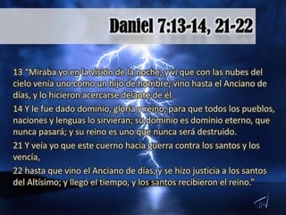 13 “Miraba yo en la visión de la noche, y vi que con las nubes del
cielo venía uno como un hijo de hombre; vino hasta el Anciano de
días, y lo hicieron acercarse delante de él.
14 Y le fue dado dominio, gloria y reino, para que todos los pueblos,
naciones y lenguas lo sirvieran; su dominio es dominio eterno, que
nunca pasará; y su reino es uno que nunca será destruido.
21 Y veía yo que este cuerno hacía guerra contra los santos y los
vencía,
22 hasta que vino el Anciano de días, y se hizo justicia a los santos
del Altísimo; y llegó el tiempo, y los santos recibieron el reino.”
 