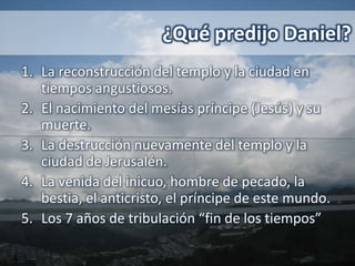 ¿Qué predijo Daniel?
1. La reconstrucción del templo y la ciudad en
   tiempos angustiosos.
2. El nacimiento del mesías príncipe (Jesús) y su
   muerte.
3. La destrucción nuevamente del templo y la
   ciudad de Jerusalén.
4. La venida del inicuo, hombre de pecado, la
   bestia, el anticristo, el príncipe de este mundo.
5. Los 7 años de tribulación “fin de los tiempos”.
 