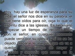 Hoy hay una luz de esperanza para su
vida, el señor nos dice en su palabra, el
que tiene oídos para oír, oiga lo que el
espíritu dice a las iglesias. Es necesario
empezar un tiempo de reconciliación
con el señor, en cualquier momento
puede venir por su iglesia, y si no se ha
dejado preparar le aseguro que se va a
quedar, en el tiempo de mayor y
aflicción y angustia que nunca en la
 