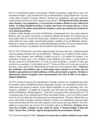 FE:411. Escuchando tocante a este decreto, “Daniel se presentó, y pidió del rey que se le
concediese tiempo, y que él mostraría al rey la interpretación. Luego Daniel fue a su casa,
e hizo saber el asunto a Ananías, Misael y Azarías sus compañeros, para que suplicaran
misericordias del Dios del cielo respecto a este secreto”. El Espíritu del Señor descansó
sobre Daniel y sus compañeros, y el secreto fue revelado a Daniel en una visión de la
noche. Al relatar Daniel los hechos, el sueño vino fresco a la mente del rey, y la in-
terpretación le fue dada, mostrando los notables eventos que habrían de transcurrir
en la historia profética.
El Señor estaba obrando en el reino de Babilonia, comunicando luz a los cuatro cautivos
hebreos, para así poder representar su propósito delante del pueblo. Él revelaría que él
tenía poder sobre los reinos del mundo para establecer reyes y para destituirlos. El Rey
sobre todos los reyes estaba comunicando grandes verdades al rey de Babilonia, desper-
tando en su mente un sentido de su responsabilidad para con Dios. Él vio el contraste entre
la sabiduría de Dios y la sabiduría de los hombres más letrados de su reino.
FE:411-412. El Señor dio a sus fieles representantes lecciones del cielo, y Daniel declaró
ante los grandes hombres del rey de Babilonia: “Bendito sea el nombre de Dios eterna-
mente y para siempre: pues sabiduría y poder son de él: y él cambia los tiempos y las
estaciones: él quita reyes, y los establece: él da sabiduría a los sabios, y conocimiento a
los que conocen el entendimiento: él revela las cosas profundas y secretas: él sabe qué
existe en la oscuridad, y la luz habita con él”. “Existe un Dios en el cielo que revela los
secretos, y hace saber al rey Nabucodonosor lo que será en los postreros días.” Gloria no
fue atribuida a los hombres que se destacaban como oráculos en el reino; sino los
hombres que pusieron su total confianza en Dios, procurando su gracia y fortaleza e
iluminación, fueron escogidos como representantes del reino de Dios en la impía e
idólatra Babilonia.
FE:374. Cuando el decreto fue expedido por el airado y furioso rey, mandando que todos
los hombres sabios de Babilonia fuesen destruidos, Daniel y sus compañeros fueron bus-
cados para sero puestos a muerte. Luego Daniel respondió, no con represalia, sino “con
consejo y sabiduría,” al capitán de la guardia, que salió para dar muerte a los hombres
sabios de Babilonia. Daniel preguntó: “ ¿Por qué es tan apresurado el decreto del rey?” Él
se presentó ante el rey, pidiendo que le fuese concedido tiempo, y su fe en el Dios a quien
servía le movió a decir que él mostraría al rey la interpretación. “Entonces Daniel fue a su
casa, e hizo saber el asunto a Ananías, Misael y Azarías, sus compañeros: para que supli-
casen misericordias del Dios del cielo respecto a este secreto; para que Daniel y sus com-
pañeros no perecieran con el resto de los hombres sabios de Babilonia. Entonces el se-
creto fue revelado a Daniel en una visión de noche. Y Daniel bendijo al Dios del
cielo.” (Léase Dan. 2:20-28). Aquí la interpretación fue presentada a Daniel.
YI, 22 de Noviembre de 1894. “Entonces el secreto fue revelado a Daniel en una visión
 