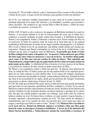 Versículo 47. “El rey habló a Daniel, y dijo: Ciertamente el Dios vuestro es Dios de dioses,
y Señor de los reyes, y el que revela los misterios, pues pudiste revelar este misterio”.
SL:35-36. Las solemnes verdades transmitidas en esta visión de la noche, hicieron una
profunda impresión en la mente del soberano, y en humildad y asombro cayó postrado y
adoró, diciendo: “De verdad lo es, que vuestro Dios es Dios de dioses, y Señor de reyes,
y revelador de secretos” (versículo 47).
4CBA:1190. El Señor se dio a conocer a los paganos de Babilonia mediante los cautivos
hebreos. A esa nación idólatra se le dio un conocimiento del reino que el Señor iba a
establecer y sostener mediante su poder contra todo el poder y la habilidad de Satanás.
Daniel y sus compañeros, Esdras y Nehemías y muchos otros, fueron testigos de Dios en
su cautiverio. El Señor los esparció entre los reinos de la tierra para que su luz pudiera
resplandecer brillantemente en medio de las negras tinieblas del paganismo y la idolatría.
Dios reveló a Daniel la luz de sus propósitos, que habían estado ocultos por muchas ge-
neraciones. Dispuso que Daniel contemplara en visión la luz de la verdad divina, y que
reflejara esa luz sobre el orgulloso reino de Babilonia. Se permitió que desde el trono
de Dios refulgiera luz sobre el despótico rey. Se mostró a Nabucodonosor que el Dios
del cielo regía sobre todos los monarcas y reyes de la tierra. Su nombre debía publi-
carse como el de Dios que está por encima de todos los dioses. Dios anhelaba que
Nabucodonosor comprendiera que los gobernantes de los reinos terrenales tenían un
gobernante en los cielos. La fidelidad de Dios al rescatar a los tres cautivos de las llamas
y al justificar la conducta de ellos, mostró el poder maravilloso de Dios.
De Daniel y sus compañeros emanó y brilló una gran luz. Se dijeron cosas gloriosas de
Sión, la ciudad de Dios. El Señor quiere que de esta manera brille la luz espiritual proce-
dente de sus fieles atalayas en estos últimos días. Si los santos del Antiguo Testamento
dieron un testimonio tan decidido de lealtad, ¡cuánto debiera brillar hoy el pueblo de Dios
que tiene la luz acumulada de los siglos, desde que las profecías del Antiguo Testamento
proyectaron su gloria velada hacia el futuro! (Carta 32, 1899).
6T:220. De modo que en Daniel Dios puso una luz al lado del reino más grande del mundo,
para que todos los que desearan, aprendieran del Dios verdadero y viviente. En la corte de
Babilonia estaban reunidos representantes de todas las tierras, hombres de los talentos más
selectos, hombres lo más ricamente dotados con dones naturales y poseídos de la cultura
más alta que este mundo pudiera conceder; sin embargo, entre todos ellos los cautivos
hebreos estaban sin rival. En fuerza física y belleza, en vigor mental y logros literarios, y
en poder espiritual y discernimiento, estaban sin rival. “En todo asunto de sabiduría y
entendimiento, que el rey inquirió de ellos, los encontró diez veces mejor que todos los
magos y astrólogos que había en todo su reino.” Daniel 1:20. Mientras fiel a sus deberes
en la corte del rey, Daniel tan fielmente mantuvo su lealtad a Dios que Dios pudo
honrarlo como su mensajero al monarca babilónico. A través de él los misterios del
futuro fueron descifrados, y Nabucodonosor mismo fue constreñido a reconocer al
 