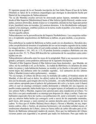 El siguiente pasaje de la así llamada inscripción de East India House (Casa de la India
Oriental) es típica de la evidencia arqueológica que atestigua la descripción hecha por
Daniel de las conquistas de Nabucodonosor:
"En su [de Marduk] excelso servicio he atravesado países lejanos, montañas remotas
desde el Mar Superior [Mediterráneo] hasta el Mar Inferior [golfo Pérsico], sendas escar-
padas, caminos obstruidos, donde el paso se ve impedido, [donde] no hay lugar para poner
el pie, [también] rutas no trazadas, [y] caminos desiertos. A los desobedientes subyugué;
capturé a los enemigos, establecí justicia en la tierra; exalté al pueblo; a los malos y mal-
vados alejé de la gente".
Tú eres aquella cabeza.
Nabucodonosor era la personificación del Imperio Neobabilónico. Las conquistas milita-
res y el esplendor arquitectónico de Babilonia se debían, en gran medida, a sus proezas.
Oro.
Para embellecer la ciudad de Babilonia se había usado oro en abundancia. Herodoto des-
cribe con profusión de términos el resplandor del oro en los templos sagrados de la ciudad.
La imagen del dios, el trono sobre el cual estaba sentado, la mesa y el altar estaban hechos
de oro (Herodoto i. 181, 183; iii. 1-7). El profeta Jeremías compara a Babilonia con una
copa de oro (Jer. 51: 7). Plinio 800 describe las vestimentas de los sacerdotes como entre-
tejidas con oro.
Nabucodonosor sobresalía entre los reyes de la antigüedad. Dejó a sus sucesores un reino
grande y próspero, como podemos entresacar de la siguiente inscripción:
"[Desde] el Mar Superior [hasta] el Mar Inferior (una línea destruida)... que Marduk, mi
señor, me ha confiado a mí, yo he hecho... la ciudad de Babilonia a la delantera de entre
todos los países y toda habitación humana; su nombre yo he [hecho o elevado] el [suma-
mente digno de] alabanza entre las ciudades sagradas... Los santuarios de mis señores
Nebo y Marduk (como) sabio (gobernante)... siempre...
"En ese tiempo, el Líbano (la-ab-na-a-nu), la montaña [de cedro], el frondoso monte de
Marduk, el olor del cual es dulce, los al[tos] cedros de los cuales, [su] pro[ducto], otro
dios [no ha deseado, que] ningún otro rey ha cor[tado(... mi nabu Marduk [había deseado]
como adorno apropiado para el palacio del gobernante del cielo y la tierra, (este Líbano)
sobre el cual un enemigo extranjero estaba dominando y robando (le) sus riquezas; su
pueblo estaba esparcido, había huido lejos (a la región lejana). (Confiando) en el poder de
mis señores Nebo y Marduk, organicé [mi ejército] para u[na expedición] al Líbano. Yo
hice feliz a ese país erradicando a su enemigo por doquiera (lit. abajo y arriba). Todos sus
habitantes esparcidos llevé de vuelta a sus poblaciones (lit. junté y reinstalé). Lo que nin-
gún rey anterior había hecho (yo conseguí): corté a través de las empinadas montañas,
partí rocas, abrí pasajes y (así) construí un camino derecho para (el transporte de los)
cedros. Yo hice que el Arahtu flo[tase] (hacia abajo) y llevase a Marduk, mi rey, impo-
nentes cedros; altos y fuertes, de preciosa hermosura y de excelente calidad oscura, el
rendimiento abundante del Líbano, como (si fuera) tallos de cañas (llevados por) el río.
Dentro de Babilonia [almacené] madera de morera. Hice que los habitantes del Líbano
vivieran juntos con seguridad y no permití que nadie los molestara. Para que nadie les
 