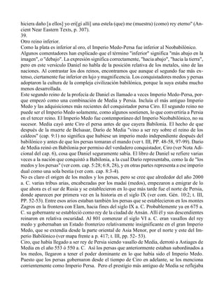 hiciera daño [a ellos] yo eri[gí allí] una estela (que) me (muestra) (como) rey eterno" (An-
cient Near Eastern Texts, p. 307).
39.
Otro reino inferior.
Como la plata es inferior al oro, el Imperio Medo-Persa fue inferior al Neobabilónico.
Algunos comentadores han explicado que el término "inferior" significa "más abajo en la
imagen", o "debajo". La expresión significa correctamente, "hacia abajo", "hacia la tierra",
pero en este versículo Daniel no habla de la posición relativa de los metales, sino de las
naciones. Al contrastar los dos reinos, encontramos que aunque el segundo fue más ex-
tenso, ciertamente fue inferior en lujo y magnificencia. Los conquistadores medos y persas
adoptaron la cultura de la compleja civilización babilónica, porque la suya estaba mucho
menos desarrollada.
Este segundo reino de la profecía de Daniel es llamado a veces Imperio Medo-Persa, por-
que empezó como una combinación de Media y Persia. Incluía el más antiguo Imperio
Medo y las adquisiciones más recientes del conquistador persa Ciro. El segundo reino no
puede ser el Imperio Medo solamente, como algunos sostienen, lo que convertiría a Persia
en el tercer reino. El Imperio Medo fue contemporáneo del Imperio Neobabilónico, no su
sucesor. Media cayó ante Ciro el persa antes de que cayera Babilonia. El hecho de que
después de la muerte de Belsasar, Darío de Media "vino a ser rey sobre el reino de los
caldeos" (cap. 9:1) no significa que hubiese un imperio medo independiente después del
babilónico y antes de que los persas tomaran el mando (ver t. III, PP. 48-58, 97-99). Darío
de Media reinó en Babilonia por permiso del verdadero conquistador, Ciro (ver Nota Adi-
cional del cap. 6), cosa que Daniel seguramente sabía. El libro de Daniel se refiere varias
veces a la nación que conquistó a Babilonia, a la cual Darío representaba, como la de "los
medos y los persas" (ver com. cap. 5:28; 6:8, 28), y en otras partes representa a ese imperio
dual como una sola bestia (ver com. cap. 8:3-4).
No es claro el origen de los medos y los persas, pero se cree que alrededor del año 2000
a. C. varias tribus arias, encabezadas por los madai (medos), empezaron a emigrar de lo
que ahora es el sur de Rusia y se establecieron en lo que más tarde fue el norte de Persia,
donde aparecen por primera vez en la historia en el siglo IX (ver com. Gén. 10:2; t. III,
PP. 52-53). Entre esos arios estaban también los persas que se establecieron en los montes
Zagros en la frontera con Elam, hacia fines del siglo IX a. C. Probablemente ya en 675 a.
C. su gobernante se estableció como rey de la ciudad de Ansán. Allí él y sus descendientes
reinaron en relativa oscuridad. Al 801 comenzar el siglo VI a. C. eran vasallos del rey
medo y gobernaban un Estado fronterizo relativamente insignificante en el gran Imperio
Medo, que se extendía desde la parte oriental de Asia Menor, por el norte y este del Im-
perio Babilónico (ver mapa frente a p. 417; t. III, pp. 52- 53).
Ciro, que había llegado a ser rey de Persia siendo vasallo de Media, derrotó a Astiages de
Media en el año 553 ó 550 a. C. Así los persas que anteriormente estaban subordinados a
los medos, llegaron a tener el poder dominante en lo que había sido el Imperio Medo.
Puesto que los persas gobernaron desde el tiempo de Ciro en adelante, se los menciona
corrientemente como Imperio Persa. Pero el prestigio más antiguo de Media se reflejaba
 