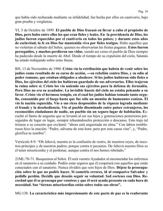 Pág. 10
que había sido rechazada mediante su infidelidad, fue hecha por ellos en cautiverio, bajo
gran prueba y vergüenza.
YI, 5 de Octubre de 1899. El pueblo de Dios fracasó en llevar a cabo el propósito de
Dios, pero hubo entre ellos los que eran fieles y leales. En la providencia de Dios, los
judíos fueron esparcidos por el cautiverio en todos los países; y durante estos años
de esclavitud, la fe en Dios fue mantenida viva por fieles testigos. Hubo aquellos que
no violarían el sábado del Señor, quienes no observarían las fiestas paganas. Estos fueron
perseguidos, y muchos perdieron sus vidas, siendo así como el pueblo de Dios siempre
ha padecido desde la muerte de Abel. Desde el tiempo de su expulsión del cielo, Satanás
ha estado trabajando sobre estas líneas.
RH, 13 de Noviembre de 1900. Cristo vio la retribución que habría de venir sobre los
judíos como resultado de su curso de acción, ---su rebelión contra Dios, y su odio al
poder romano, que estaban obligados a obedecer. Si los judíos hubieran sido fieles a
Dios, los ejércitos del cielo los hubieran guardado de sus adversarios. Ellos trajeron
la ruina sobre sí. Cristo los vio uniendo sus ejércitos para la defensa de Jerusalén.
Pero Dios no era su ayudador. La invisible hueste del cielo no estaba peleando a su
favor. Cristo vio el hermoso templo, en el cual los judíos habían tomado tanto orgu-
llo, consumido por el fuego hasta que fue sólo un montón de humeantes cenizas. Él
vio la nación esparcida. Vio a sus ricos desposeídos de la riqueza lograda mediante
el fraude y la desobediencia. Vio al pueblo diseminado entre países extranjeros, los
reconocidos ciudadanos de nadie, un pueblo sin un seguro lugar de habitación. Es-
cuchó el llanto de angustia que se levantó al ser sus hijos y generaciones posteriores per-
seguidos de lugar en lugar, siempre rehusándoseles protección o descanso. Esto trajo tal
tristeza a su corazón que exclamó: “ahora está angustiada mi alma.” Con labios temblo-
rosos hizo la oración: “Padre, sálvame de esta hora: pero por esta causa vine”, y, “Padre,
glorifica tu nombre”.
Versículo 8-9. “Oh Jehová, nuestra es la confusión de rostro, de nuestros reyes, de nues-
tros príncipes y de nuestros padres; porque contra ti pecamos. De Jehová nuestro Dios es
el tener misericordia y el perdonar, aunque contra él nos hemos rebelado,”
21ML:70-71. Busquemos al Señor. Él será vuestro Ayudador al encomendar los enfermos
en el sanatorio a su cuidado. Podéis estar seguros que él cooperará con aquellos que están
conectados con el sanatorio. Nunca olvidéis que sois hijos de Dios. Déjese la preocupa-
ción sobre lo que no podéis hacer. Si cometéis errores, id al compasivo Salvador y
pedidle perdón. Decidle que deseáis seguir su voluntad. Sed corteses con Dios. Re-
cordad que él se preocupa por vosotros y que él será ayuda presente en cada hora de
necesidad. Sus “tiernas misericordias están sobre todas sus obras”.
MG:138. La característica más impresionante de este pacto de paz es la exuberante
 