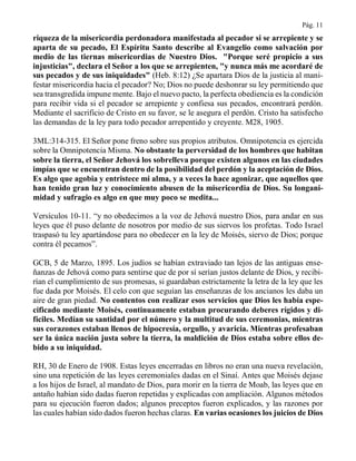 Pág. 11
riqueza de la misericordia perdonadora manifestada al pecador si se arrepiente y se
aparta de su pecado, El Espíritu Santo describe al Evangelio como salvación por
medio de las tiernas misericordias de Nuestro Dios. "Porque seré propicio a sus
injusticias", declara el Señor a los que se arrepienten, "y nunca más me acordaré de
sus pecados y de sus iniquidades" (Heb. 8:12) ¿Se apartara Dios de la justicia al mani-
festar misericordia hacia el pecador? No; Dios no puede deshonrar su ley permitiendo que
sea transgredida impune mente. Bajo el nuevo pacto, la perfecta obediencia es la condición
para recibir vida si el pecador se arrepiente y confiesa sus pecados, encontrará perdón.
Mediante el sacrificio de Cristo en su favor, se le asegura el perdón. Cristo ha satisfecho
las demandas de la ley para todo pecador arrepentido y creyente. M28, 1905.
3ML:314-315. El Señor pone freno sobre sus propios atributos. Omnipotencia es ejercida
sobre la Omnipotencia Misma. No obstante la perversidad de los hombres que habitan
sobre la tierra, el Señor Jehová los sobrelleva porque existen algunos en las ciudades
impías que se encuentran dentro de la posibilidad del perdón y la aceptación de Dios.
Es algo que agobia y entristece mi alma, y a veces la hace agonizar, que aquellos que
han tenido gran luz y conocimiento abusen de la misericordia de Dios. Su longani-
midad y sufragio es algo en que muy poco se medita...
Versículos 10-11. “y no obedecimos a la voz de Jehová nuestro Dios, para andar en sus
leyes que él puso delante de nosotros por medio de sus siervos los profetas. Todo Israel
traspasó tu ley apartándose para no obedecer en la ley de Moisés, siervo de Dios; porque
contra él pecamos”.
GCB, 5 de Marzo, 1895. Los judíos se habían extraviado tan lejos de las antiguas ense-
ñanzas de Jehová como para sentirse que de por sí serían justos delante de Dios, y recibi-
rían el cumplimiento de sus promesas, si guardaban estrictamente la letra de la ley que les
fue dada por Moisés. El celo con que seguían las enseñanzas de los ancianos les daba un
aire de gran piedad. No contentos con realizar esos servicios que Dios les había espe-
cificado mediante Moisés, continuamente estaban procurando deberes rígidos y di-
fíciles. Medían su santidad por el número y la multitud de sus ceremonias, mientras
sus corazones estaban llenos de hipocresía, orgullo, y avaricia. Mientras profesaban
ser la única nación justa sobre la tierra, la maldición de Dios estaba sobre ellos de-
bido a su iniquidad.
RH, 30 de Enero de 1908. Estas leyes encerradas en libros no eran una nueva revelación,
sino una repetición de las leyes ceremoniales dadas en el Sinaí. Antes que Moisés dejase
a los hijos de Israel, al mandato de Dios, para morir en la tierra de Moab, las leyes que en
antaño habían sido dadas fueron repetidas y explicadas con ampliación. Algunos métodos
para su ejecución fueron dados; algunos preceptos fueron explicados, y las razones por
las cuales habían sido dados fueron hechas claras. En varias ocasiones los juicios de Dios
 