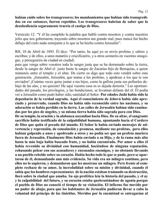 Pág. 12
habían caído sobre los transgresores; los mandamientos que habían sido transgredi-
dos en ese entonces, fueron repetidos. Los transgresores habrían de saber que la
desobediencia seguramente traería el castigo de Dios.
Versículo 12. “Y él ha cumplido la palabra que habló contra nosotros y contra nuestros
jefes que nos gobernaron, trayendo sobre nosotros tan grande mal; pues nunca fue hecho
debajo del cielo nada semejante a lo que se ha hecho contra Jerusalén”.
RH, 18 de Abril de 1893. Él dice: “Por tanto, he aquí yo os envío profetas y sabios y
escribas; y de ellos, a unos mataréis y crucificaréis, y a otros azotaréis en vuestras sinago-
gas, y perseguiréis de ciudad en ciudad;
para que venga sobre vosotros toda la sangre justa que se ha derramado sobre la tierra,
desde la sangre de Abel el justo hasta la sangre de Zacarías hijo de Berequías, a quien
matasteis entre el templo y el altar. De cierto os digo que todo esto vendrá sobre esta
generación. ¡Jerusalén, Jerusalén, que matas a los profetas, y apedreas a los que te son
enviados! ¡Cuántas veces quise juntar a tus hijos, como la gallina junta sus polluelos de-
bajo de las alas, y no quisiste! He aquí vuestra casa os es dejada desierta.” Las oportuni-
dades del pasado, los privilegios, y las bendiciones, se levantan delante del él. Él podía
ver a Jerusalén como pudo haber sido,-santidad al Señor. Por edades Judá había sido la
depositaria de la verdad sagrada. Aquí el conocimiento de Jehová había sido apre-
ciado y preservado, cuando Dios no había sido reconocido entre las naciones, y su
adoración se había perdido en la tierra. Las calles de Jerusalén habían sido camina-
das por los pies de ángeles, y su misma tierra había sido sagrada para con Dios.
De su templo, la oración y la alabanza ascendían hacia Dios. De su altar, el sangrante
sacrificio había testificado de la culpabilidad humana, apuntando hacia el Cordero
de Dios que quita el pecado del mundo. El Señor le había enviado mensajes de ad-
vertencia y reprensión, de consolación y promesa, mediante sus profetas, pero ellos
habían golpeado a unos y apedreado a otros y no podía ser que un profeta muriera
fuera de Jerusalén. Finalmente Dios había enviado a su Hijo, y de la rama más alta
hasta la más baja había buscado fruto, y no había encontrado. Por amor a ellos él
había revestido su divinidad con humanidad, haciéndose de ninguna reputación,
rehusando pelear con sus acusadores y enconados enemigos, y no obstante llevando
a un pueblo rebelde sobre su corazón. Había hecho todo lo que se pudo, pero se apar-
taron de él, demandando aun más evidencia. Su vida era un milagro continuo, pero
ellos no lo supieron, y demandaron que les mostrase un milagro. Pero frente al com-
pleto rechazo de su amor, la incredulidad sobre su misión y divinidad, cuando él
sabía que los hombres representantes de la nación estaban tramando su destrucción,
lloró sobre la ciudad que amaba. Su ojo profético leía la historia del pasado, y el ay
y la culpabilidad del futuro, y su corazón estaba quebrantándose de agonía porque
el pueblo de Dios no conoció el tiempo de su visitación. El infierno fue movido por
un poder de abajo, para que los habitantes de Jerusalén pudieran llevar a cabo la
voluntad del príncipe de las tinieblas. Movidos por la enemistad se entregarían al
 