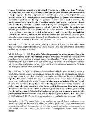 Pág. 13
control del maligno enemigo, y harían del Príncipe de la vida la víctima. Nubes de
ira se estaban juntando sobre la condenada ciudad; pues pidieron que cayera sobre
ellos juicio, diciendo: “su sangre sea sobre nosotros y sobre nuestros hijos.” Esa san-
gre por virtud de la cual el pecador arrepentido pudiera ser perdonado—esa sangre
mediante la cual un mundo culpable pudiera ser salvo, por la cual la nación judía
pudiera ser salvada y purificada, la cual fue pagada como rescate por los pecados de
este mundo, fue para ellos la culpa final en la copa de su iniquidad. Jesús sabía que
su pueblo escogido habría de ponerle a él, el Príncipe de la vida y la gloria, a una
muerte ignominiosa. Él sabía cuál habría de ser su condena. Con mirada profética
vio las legiones romanas, escuchó el sonido de los ejércitos en marcha, vio la ciudad
rodeada y en llamas, y el templo una humeante ruina. Los misterios del pueblo a quien
anhelaba salvar, se presentaron delante de él. Él contempla su culpa y agonía, pero ellos
son tan tercos como lo fue Satanás en su rebelión contra Dios.
Versículo 13. “Conforme está escrito en la ley de Moisés, todo este mal vino sobre noso-
tros; y no hemos implorado el favor de Jehová nuestro Dios, para convertirnos de nuestras
maldades y entender tu verdad”.
YI, 14 de Mayo de 1903. El profeta Nehemías presenta las malas obras de la nación
judía como causa de sus calamidades. Después de hacer un recuento del trato del Señor
con ellos, y la constante repetición de su rebelión, él declara: “Fueron desobedientes, y se
rebelaron contra ti, y echaron a sus espaldas tu ley, y mataron a tus profetas que testifica-
ron contra ellos para hacerlos volver a ti, y ellos hicieron grandes provocaciones. Por tanto
los entregaste en mano de sus enemigos”.
9ML:365-366. De Cristo es dicho que fue tentado en todos los puntos como nosotros, y
no obstante fue sin pecado. Su naturaleza humana no cedió a las sugerencias de Satanás
en un solo punto. Y, si el Señor Jesús ha vencido las tentaciones de Satanás, cada hijo e
hija de Adán puede vencer. Pero hay sólo una forma en que cualquier de nosotros puede
hacer esto. Es obedeciendo su voz. Lean cuidadosamente todos la oración de Daniel:
“Como está escrito en la ley de Moisés, todo este mal ha venido sobre nosotros: sin
embargo no elevamos nuestra oración delante del Señor nuestro Dios para que pu-
diésemos apartarnos de nuestras iniquidades, y entender tu verdad” (Daniel 9:1).
Esta ha sido nuestra deficiencia. La Palabra no ha sido una lámpara a nuestros pies
y lumbrera en nuestro camino. Pero esto así debe ser, pues el Señor, él es Dios. Carta
3, 1897, páginas 9-11. (To the Brethren and Sisters in Adelaide, 6 de Mayo de 1897).
Versículos 14-15. "Por tanto, Señor, tú no vacilaste en traer el desastre sobre nosotros;
porque eres justo, oh Eterno nuestro Dios, en todo lo que hiciste, porque no obedecimos
a tu voz. Ahora, Señor Dios nuestro, que sacaste a tu pueblo de Egipto con mano poderosa,
y te hiciste renombre como el que tienes ahora. Hemos pecado, hemos obrado impía-
mente”.
 