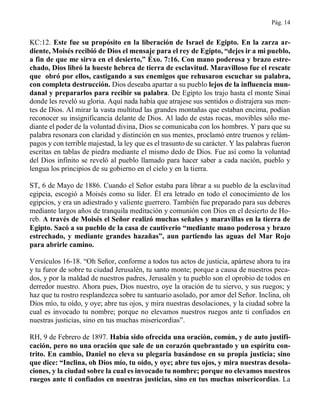 Pág. 14
KC:12. Este fue su propósito en la liberación de Israel de Egipto. En la zarza ar-
diente, Moisés recibió de Dios el mensaje para el rey de Egipto, “dejes ir a mi pueblo,
a fin de que me sirva en el desierto,” Éxo. 7:16. Con mano poderosa y brazo estre-
chado, Dios libró la hueste hebrea de tierra de esclavitud. Maravilloso fue el rescate
que obró por ellos, castigando a sus enemigos que rehusaron escuchar su palabra,
con completa destrucción. Dios deseaba apartar a su pueblo lejos de la influencia mun-
danal y prepararlos para recibir su palabra. De Egipto los trajo hasta el monte Sinaí
donde les reveló su gloria. Aquí nada había que atrajese sus sentidos o distrajera sus men-
tes de Dios. Al mirar la vasta multitud las grandes montañas que estaban encima, podían
reconocer su insignificancia delante de Dios. Al lado de estas rocas, movibles sólo me-
diante el poder de la voluntad divina, Dios se comunicaba con los hombres. Y para que su
palabra resonara con claridad y distinción en sus mentes, proclamó entre truenos y relám-
pagos y con terrible majestad, la ley que es el trasunto de su carácter. Y las palabras fueron
escritas en tablas de piedra mediante el mismo dedo de Dios. Fue así como la voluntad
del Dios infinito se reveló al pueblo llamado para hacer saber a cada nación, pueblo y
lengua los principios de su gobierno en el cielo y en la tierra.
ST, 6 de Mayo de 1886. Cuando el Señor estaba para librar a su pueblo de la esclavitud
egipcia, escogió a Moisés como su líder. Él era letrado en todo el conocimiento de los
egipcios, y era un adiestrado y valiente guerrero. También fue preparado para sus deberes
mediante largos años de tranquila meditación y comunión con Dios en el desierto de Ho-
reb. A través de Moisés el Señor realizó muchas señales y maravillas en la tierra de
Egipto. Sacó a su pueblo de la casa de cautiverio “mediante mano poderosa y brazo
estrechado, y mediante grandes hazañas”, aun partiendo las aguas del Mar Rojo
para abrirle camino.
Versículos 16-18. “Oh Señor, conforme a todos tus actos de justicia, apártese ahora tu ira
y tu furor de sobre tu ciudad Jerusalén, tu santo monte; porque a causa de nuestros peca-
dos, y por la maldad de nuestros padres, Jerusalén y tu pueblo son el oprobio de todos en
derredor nuestro. Ahora pues, Dios nuestro, oye la oración de tu siervo, y sus ruegos; y
haz que tu rostro resplandezca sobre tu santuario asolado, por amor del Señor. Inclina, oh
Dios mío, tu oído, y oye; abre tus ojos, y mira nuestras desolaciones, y la ciudad sobre la
cual es invocado tu nombre; porque no elevamos nuestros ruegos ante ti confiados en
nuestras justicias, sino en tus muchas misericordias”.
RH, 9 de Febrero de 1897. Había sido ofrecida una oración, común, y de auto justifi-
cación, pero no una oración que sale de un corazón quebrantado y un espíritu con-
trito. En cambio, Daniel no eleva su plegaria basándose en su propia justicia; sino
que dice: “Inclina, oh Dios mío, tu oído, y oye; abre tus ojos, y mira nuestras desola-
ciones, y la ciudad sobre la cual es invocado tu nombre; porque no elevamos nuestros
ruegos ante ti confiados en nuestras justicias, sino en tus muchas misericordias. La
 