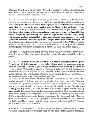 Pág. 15
intensidad de su deseo le da sinceridad y fervor. Él continúa: “Oye, Señor, perdona; presta
oído, Señor, y hazlo; no tardes, por amor de ti mismo, Dios mío; porque tu nombre es
invocado sobre tu ciudad y sobre tu pueblo”.
4SP:301. La santificación espuria lleva consigo un espíritu jactancioso y de auto justifi-
cación que es extraño a la religión de la Biblia. La mansedumbre y la humildad son los
frutos del Espíritu. El profeta Daniel fue un ejemplo de la verdadera santificación. Su
larga vida estuvo llena de noble servicio para su Maestro. Era un hombre “muy
amado” del cielo, y le fueron concedidos tales honores como los que raramente han
sido dados a los mortales. No obstante, la pureza de su carácter y su firme fidelidad
estaban a la par de su humildad y contrición. En lugar de pretender ser puro y santo,
este honrado profeta se identificó con los que realmente eran pecadores en Israel,
suplicando ante Dios a favor de su pueblo: “porque no elevamos nuestros ruegos ante
ti confiados en nuestras justicias, sino en tus muchas misericordias.” “Hemos pecado,
hemos hecho impíamente”. Y “porque a causa de nuestros pecados, y por la maldad de
nuestros padres, Jerusalén y tu pueblo son el oprobio de todos en derredor nuestro”.
Versículo 19. “Oye, Señor; oh Señor, perdona; presta oído, Señor, y hazlo; no tardes, por
amor de ti mismo, Dios mío; porque tu nombre es invocado sobre tu ciudad y sobre tu
pueblo”.
4T:534-535. Daniel oró a Dios, sin exaltarse a sí mismo ni pretender justicia alguna:
“Oye, Señor; oh Señor, perdona; presta oído, Señor, y hazlo; no tardes, por amor de
ti mismo, Dios mío;” Esta es lo que Santiago llama la oración efectiva y ferviente. De
Cristo es dicho: “Y estando en agonía él oraba con más fervor.” En qué contraste a la
intercesión hecha por la Majestad del cielo, están las débiles y descorazonadas oraciones
que se ofrecen a Dios. Muchos están contentos con un servicio de labios, y son sólo pocos
los que sienten un sincero y afectuoso añorar por Dios.
La comunión con Dios imparte al alma un innato conocimiento de su voluntad. Pero
muchos que profesan la fe no conocen lo que significa la verdadera conversión. No tienen
experiencia en aquello que concierne la comunión con el Padre mediante Cristo Jesús, y
nunca han sentido el poder de la gracia divina santificando el corazón. Orando y pe-
cando, pecando y orando, sus vidas están llenas de malicia, engaño, envidia, celos, y
amor propio. Las oraciones de esta clase son una abominación a Dios. La oración sincera
involucra las energías del alma y afecta la vida. Aquel que así derrama su súplica delante
de Dios, siente la insignificancia de todo lo demás que hay debajo del cielo. “Todo mi
deseo está delante de ti,” dice David, “y mi gemir no está escondido de ti.” “Mi alma tiene
sed de Dios, del Dios viviente: ¿cuándo vendré y compareceré delante de Dios?” “Cuando
me acuerdo de esto, derramo mi alma”.
MSD:45, 15 de Noviembre de 1897. En la plegaria de Daniel, aquel que no se llenó de
exaltación y orgullo, aunque se le aseguró que era muy amado de Dios, cada palabra revela
 
