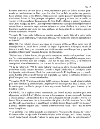 Pág. 17
hacemos esas cosas que son justas y rectas, mediante la gracia de Cristo, estamos guar-
dando los mandamientos de Dios; y por los tales Dios ha dado su palabra que promete
hacer grandes cosas. Como Daniel, podéis confesar vuestro pecado y presentar súplicas
diariamente delante de Dios; pero por más pobres, indignos y errantes que os sintáis, es
vuestro privilegio reclamar las promesas de Dios. Podéis obtener la gracia y ayuda que
sólo Cristo es capaz de daros. Dios no puede olvidar uno de sus hijos que está procurando
ser obediente a sus santos requerimientos así como no puede olvidarse de sí mismo. Las
Escrituras declaran que Cristo nos tiene grabados en las palmas de sus manos, que nos
tiene en sempiterno recuerdo.
Versículo 21. “aún estaba hablando en oración, cuando el varón Gabriel, a quien había
visto en la visión al principio, volando con presteza, vino a mi como a la hora del sacrificio
de la tarde”.
DTG:201. Fue Gabriel, el ángel que sigue en jerarquía al Hijo de Dios, quien trajo el
mensaje divino a Daniel. Fue a Gabriel, "su ángel," a quien envió Cristo para revelar el
futuro al amado Juan; y se pronuncia una bendición sobre aquellos que leen y oyen las
palabras de la profecía y guardan las cosas en ella escritas.
"No hará nada el Señor Jehová, sin que revele su secreto a sus siervos los profetas." Aun-
que ‘las cosas secretas pertenecen a Jehová nuestro Dios, . . . las reveladas son para noso-
tros y para nuestros hijos por siempre.' Dios nos ha dado estas cosas, y su bendición
acompañará al estudio reverente, con oración, de las escrituras proféticas.
YI, 22 de Febrero de 1900. Si Cristo hubiera venido en su gloria original, la humanidad
no hubiera podido soportar la escena. Cuando el ángel Gabriel vino a Daniel para darle
inteligencia y entendimiento, Daniel no pudo contemplarlo. El ángel tuvo que revelársele
como hombre antes de poder hablar con el profeta. Así vemos la sabiduría de Dios en
planificar que Cristo viniera como hombre.
Versículos 22-23. “Y me hizo entender, habló conmigo, diciendo: Daniel, ahora he salido
para darte sabiduría y entendimiento. Al principio de tus ruegos fue dada la orden, y yo
he venido para enseñártela, porque tú eres muy amado. Entiende, pues, la orden, y en-
tiende la visión”.
CS:371-372. En el capítulo octavo se menciona que Daniel no pudo encontrar guía para
el punto de partida de los 2300 días. Aunque se le mandó que hiciera comprender la visión
a Daniel, el ángel Gabriel sólo le dio a éste una explicación parcial. Cuando el profeta vio
las terribles persecuciones que sobrevendrían a la iglesia, desfallecieron sus fuerzas físi-
cas. No pudo soportar más, y el ángel le dejó por algún tiempo. Daniel quedó "sin fuerzas,"
y estuvo "enfermo algunos días". ‘Estaba asombrado de la visión’ -dice- ‘mas no hubo
quien la explicase’.
Y sin embargo Dios había mandado a su mensajero: "Haz que éste entienda la visión."
Esa orden debía ser ejecutada. En obedecimiento a ella, el ángel, poco tiempo después,
volvió hacia Daniel, diciendo: "Ahora he salido para hacerte sabio de entendimiento;"
 