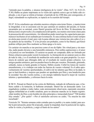 Pág. 18
"entiende pues la palabra, y alcanza inteligencia de la visión". (Dan. 8:27, 16; 9:22-23,
V.M.) Había un punto importante en la visión del capítulo octavo que no había sido ex-
plicado, y era el que se refería al tiempo: el período de los 2300 días; por consiguiente, el
ángel, reanudando su explicación, se espacia en la cuestión del tiempo:
FE:87. Si los estudiantes que atienden nuestros colegios estuvieran firmes, y mantuvieran
la integridad, si no se asociaran con los que caminan en senderos del pecado, ni fueran
encantados por su amistad, como Daniel gozarían del favor de Dios. Si descartaran las
distracciones sin provecho y la complacencia del apetito, sus mentes estuvieran claras para
la prosecución del conocimiento. Así obtendrían poder moral que los capacitaría para per-
manecer incólumes al ser asaltados por la tentación. Es una continua lucha el estar siempre
en alerta para resistir el mal; pero vale la pena obtener una victoria tras otra sobre el yo y
los poderes de las tinieblas. Y si los jóvenes son probados, como lo fue Daniel, qué honor
podrían reflejar para Dios mediante su firme apego a lo recto.
Un carácter sin mancha es tan precioso como el oro de Ophir. Sin virtud pura y sin man-
cha, nadie puede elevarse a una honorable eminencia. Pero nobles aspiraciones y el amor
a la justicia no son heredados. El carácter no puede ser comprado; debe ser formado por
firmes esfuerzos para poder resistir la tentación. La formación de un carácter justo es obra
de toda la vida, y es el resultado de meditación seria unida a un gran propósito. La exce-
lencia de carácter que obtengáis debe ser el resultado de vuestro propio esfuerzo. Los
amigos pueden animaros, pero no pueden hacer la obra por vosotros. Deseando, gimiendo,
soñando, nunca os harán grandes ni buenos. Debéis escalar. Ceñid los lomos de vuestro
entendimiento, e ir a trabajar con todas las fuerzas de vuestra voluntad. Es el sabio apro-
vechamiento de vuestras oportunidades, el cultivo de los talentos que Dios os ha dado, lo
que os hará hombres y mujeres que pueden ser aprobados por Dios y una bendición para
la sociedad. Sea alta vuestra norma, y con energía indómita haced lo mejor de vuestros
talentos y oportunidades, y esforzaos hacia la meta.
B 5B 91. Pensad en Daniel en las cortes de Babilonia, rodeado de influencias que, si hu-
biera cedido a la tentación, lo hubieran arruinado. Daniel fue un destacado santo. Los
engañadores estaban a todos lados; cuán ansiosamente observaron, esperando encontrar
alguna infidelidad en el noble estadista; pero no detectan mancha en su limpio registro.
¿Qué nombre da Dios a este hombre de altos principios e inmaculado honor? “Oh hombre
muy amado.” ¿Por quién? ---Por el satisfecho universo no caído; “Tu oración ha sido
escuchada”.
Versículo 24. "Setenta semanas están cortadas para tu pueblo y tu santa ciudad, para aca-
bar la prevaricación, poner fin al pecado, expiar la iniquidad, traer la justicia de los siglos,
sellar la visión y la profecía, y ungir al Santo de los santos”.
 