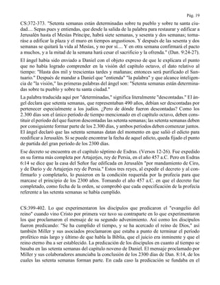 Pág. 19
CS:372-373. "Setenta semanas están determinadas sobre tu pueblo y sobre tu santa ciu-
dad.... Sepas pues y entiendas, que desde la salida de la palabra para restaurar y edificar a
Jerusalén hasta el Mesías Príncipe, habrá siete semanas, y sesenta y dos semanas; torna-
ráse a edificar la plaza y el muro en tiempos angustiosos. Y después de las sesenta y dos
semanas se quitará la vida al Mesías, y no por sí.... Y en otra semana confirmará el pacto
a muchos, y a la mitad de la semana hará cesar el sacrificio y la ofrenda." (Dan. 9:24-27).
El ángel había sido enviado a Daniel con el objeto expreso de que le explicara el punto
que no había logrado comprender en la visión del capítulo octavo, el dato relativo al
tiempo: "Hasta dos mil y trescientas tardes y mañanas; entonces será purificado el San-
tuario." Después de mandar a Daniel que "entienda" "la palabra" y que alcance inteligen-
cia de "la visión," las primeras palabras del ángel son: "Setenta semanas están determina-
das sobre tu pueblo y sobre tu santa ciudad."
La palabra traducida aquí por "determinadas," significa literalmente "descontadas." El án-
gel declara que setenta semanas, que representaban 490 años, debían ser descontadas por
pertenecer especialmente a los judíos. ¿Pero de dónde fueron descontadas? Como los
2.300 días son el único período de tiempo mencionado en el capítulo octavo, deben cons-
tituir el período del que fueron descontadas las setenta semanas; las setenta semanas deben
por consiguiente formar parte de los 2.300 días, y ambos períodos deben comenzar juntos.
El ángel declaró que las setenta semanas datan del momento en que salió el edicto para
reedificar a Jerusalén. Si se puede encontrar la fecha de aquel edicto, queda fijado el punto
de partida del gran período de los 2300 días.
Ese decreto se encuentra en el capítulo séptimo de Esdras. (Versos 12-26). Fue expedido
en su forma más completa por Artajerjes, rey de Persia, en el año 457 a.C. Pero en Esdras
6:14 se dice que la casa del Señor fue edificada en Jerusalén "por mandamiento de Ciro,
y de Darío y de Artajerjes rey de Persia." Estos tres reyes, al expedir el decreto y al con-
firmarlo y completarlo, lo pusieron en la condición requerida por la profecía para que
marcase el principio de los 2300 años. Tomando el año 457 a.C. en que el decreto fue
completado, como fecha de la orden, se comprobó que cada especificación de la profecía
referente a las setenta semanas se había cumplido.
CS:399-402. Lo que experimentaron los discípulos que predicaron el "evangelio del
reino" cuando vino Cristo por primera vez tuvo su contraparte en lo que experimentaron
los que proclamaron el mensaje de su segundo advenimiento. Así como los discípulos
fueron predicando: "Se ha cumplido el tiempo, y se ha acercado el reino de Dios," así
también Miller y sus asociados proclamaron que estaba a punto de terminar el período
profético más largo y último de que habla la Biblia, que el juicio era inminente y que el
reino eterno iba a ser establecido. La predicación de los discípulos en cuanto al tiempo se
basaba en las setenta semanas del capítulo noveno de Daniel. El mensaje proclamado por
Miller y sus colaboradores anunciaba la conclusión de los 2300 días de Dan. 8:14, de los
cuales las setenta semanas forman parte. En cada caso la predicación se fundaba en el
 