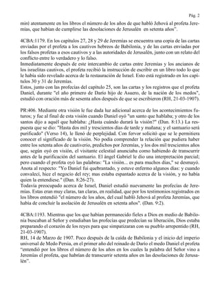 Pág. 2
miré atentamente en los libros el número de los años de que habló Jehová al profeta Jere-
mías, que habían de cumplirse las desolaciones de Jerusalén en setenta años”.
4CBA:1179. En los capítulos 27, 28 y 29 de Jeremías se encuentra una copia de las cartas
enviadas por el profeta a los cautivos hebreos de Babilonia, y de las cartas enviadas por
los falsos profetas a esos cautivos y a las autoridades de Jerusalén, junto con un relato del
conflicto entre lo verdadero y lo falso.
Inmediatamente después de este intercambio de cartas entre Jeremías y los ancianos de
los israelitas cautivos, el profeta recibió la instrucción de escribir en un libro todo lo que
le había sido revelado acerca de la restauración de Israel. Esto está registrado en los capí-
tulos 30 y 31 de Jeremías.
Estos, junto con las profecías del capítulo 25, son las cartas y los registros que el profeta
Daniel, durante "el año primero de Darío hijo de Asuero, de la nación de los medos",
estudió con oración más de sesenta años después de que se escribieron (RH, 21-03-1907).
PR:406. Mediante otra visión le fue dada luz adicional acerca de los acontecimientos fu-
turos; y fue al final de esta visión cuando Daniel oyó "un santo que hablaba; y otro de los
santos dijo a aquél que hablaba: ¿Hasta cuándo durará la visión?" (Dan. 8:13.) La res-
puesta que se dio: "Hasta dos mil y trescientos días de tarde y mañana; y el santuario será
purificado" (Verso 14), le llenó de perplejidad. Con fervor solicitó que se le permitiera
conocer el significado de la visión. No podía comprender la relación que pudiera haber
entre los setenta años de cautiverio, predichos por Jeremías, y los dos mil trescientos años
que, según oyó en visión, el visitante celestial anunciaba como habiendo de transcurrir
antes de la purificación del santuario. El ángel Gabriel le dio una interpretación parcial;
pero cuando el profeta oyó las palabras: "La visión... es para muchos días," se desmayó.
Anota al respecto: "Yo Daniel fui quebrantado, y estuve enfermo algunos días: y cuando
convalecí, hice el negocio del rey; mas estaba espantado acerca de la visión, y no había
quien la entendiese." (Dan. 8:26-27).
Todavía preocupado acerca de Israel, Daniel estudió nuevamente las profecías de Jere-
mías. Estas eran muy claras, tan claras, en realidad, que por los testimonios registrados en
los libros entendió "el número de los años, del cual habló Jehová al profeta Jeremías, que
había de concluir la asolación de Jerusalén en setenta años". (Dan. 9:2).
4CBA:1193. Mientras que los que habían permanecido fieles a Dios en medio de Babilo-
nia buscaban al Señor y estudiaban las profecías que predecían su liberación, Dios estaba
preparando el corazón de los reyes para que simpatizaran con su pueblo arrepentido (RH,
21-03-1907).
RH, 14 de Marzo de 1907. Poco después de la caída de Babilonia y el inicio del imperio
universal de Medo Persia, en el primer año del reinado de Darío el medo Daniel el profeta
“entendió por los libros el número de los años en los cuales la palabra del Señor vino a
Jeremías el profeta, que habrían de transcurrir setenta años en las desolaciones de Jerusa-
lén”.
 