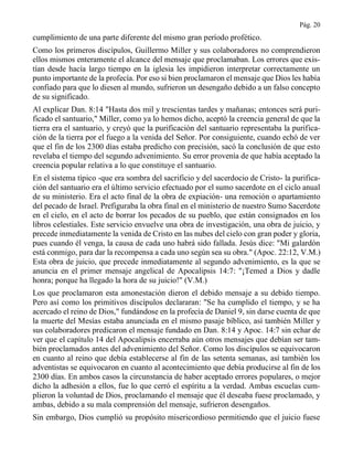 Pág. 20
cumplimiento de una parte diferente del mismo gran período profético.
Como los primeros discípulos, Guillermo Miller y sus colaboradores no comprendieron
ellos mismos enteramente el alcance del mensaje que proclamaban. Los errores que exis-
tían desde hacía largo tiempo en la iglesia les impidieron interpretar correctamente un
punto importante de la profecía. Por eso si bien proclamaron el mensaje que Dios les había
confiado para que lo diesen al mundo, sufrieron un desengaño debido a un falso concepto
de su significado.
Al explicar Dan. 8:14 "Hasta dos mil y trescientas tardes y mañanas; entonces será puri-
ficado el santuario," Miller, como ya lo hemos dicho, aceptó la creencia general de que la
tierra era el santuario, y creyó que la purificación del santuario representaba la purifica-
ción de la tierra por el fuego a la venida del Señor. Por consiguiente, cuando echó de ver
que el fin de los 2300 días estaba predicho con precisión, sacó la conclusión de que esto
revelaba el tiempo del segundo advenimiento. Su error provenía de que había aceptado la
creencia popular relativa a lo que constituye el santuario.
En el sistema típico -que era sombra del sacrificio y del sacerdocio de Cristo- la purifica-
ción del santuario era el último servicio efectuado por el sumo sacerdote en el ciclo anual
de su ministerio. Era el acto final de la obra de expiación- una remoción o apartamiento
del pecado de Israel. Prefiguraba la obra final en el ministerio de nuestro Sumo Sacerdote
en el cielo, en el acto de borrar los pecados de su pueblo, que están consignados en los
libros celestiales. Este servicio envuelve una obra de investigación, una obra de juicio, y
precede inmediatamente la venida de Cristo en las nubes del cielo con gran poder y gloria,
pues cuando él venga, la causa de cada uno habrá sido fallada. Jesús dice: "Mi galardón
está conmigo, para dar la recompensa a cada uno según sea su obra." (Apoc. 22:12, V.M.)
Esta obra de juicio, que precede inmediatamente al segundo advenimiento, es la que se
anuncia en el primer mensaje angelical de Apocalipsis 14:7: "¡Temed a Dios y dadle
honra; porque ha llegado la hora de su juicio!" (V.M.)
Los que proclamaron esta amonestación dieron el debido mensaje a su debido tiempo.
Pero así como los primitivos discípulos declararan: "Se ha cumplido el tiempo, y se ha
acercado el reino de Dios," fundándose en la profecía de Daniel 9, sin darse cuenta de que
la muerte del Mesías estaba anunciada en el mismo pasaje bíblico, así también Miller y
sus colaboradores predicaron el mensaje fundado en Dan. 8:14 y Apoc. 14:7 sin echar de
ver que el capítulo 14 del Apocalipsis encerraba aún otros mensajes que debían ser tam-
bién proclamados antes del advenimiento del Señor. Como los discípulos se equivocaron
en cuanto al reino que debía establecerse al fin de las setenta semanas, así también los
adventistas se equivocaron en cuanto al acontecimiento que debía producirse al fin de los
2300 días. En ambos casos la circunstancia de haber aceptado errores populares, o mejor
dicho la adhesión a ellos, fue lo que cerró el espíritu a la verdad. Ambas escuelas cum-
plieron la voluntad de Dios, proclamando el mensaje que él deseaba fuese proclamado, y
ambas, debido a su mala comprensión del mensaje, sufrieron desengaños.
Sin embargo, Dios cumplió su propósito misericordioso permitiendo que el juicio fuese
 