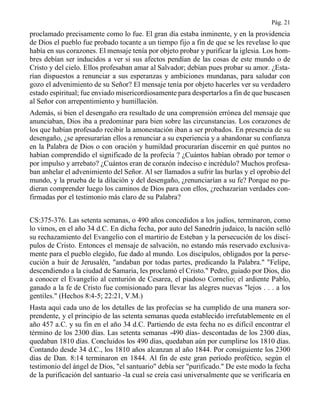 Pág. 21
proclamado precisamente como lo fue. El gran día estaba inminente, y en la providencia
de Dios el pueblo fue probado tocante a un tiempo fijo a fin de que se les revelase lo que
había en sus corazones. El mensaje tenía por objeto probar y purificar la iglesia. Los hom-
bres debían ser inducidos a ver si sus afectos pendían de las cosas de este mundo o de
Cristo y del cielo. Ellos profesaban amar al Salvador; debían pues probar su amor. ¿Esta-
rían dispuestos a renunciar a sus esperanzas y ambiciones mundanas, para saludar con
gozo el advenimiento de su Señor? El mensaje tenía por objeto hacerles ver su verdadero
estado espiritual; fue enviado misericordiosamente para despertarlos a fin de que buscasen
al Señor con arrepentimiento y humillación.
Además, si bien el desengaño era resultado de una comprensión errónea del mensaje que
anunciaban, Dios iba a predominar para bien sobre las circunstancias. Los corazones de
los que habían profesado recibir la amonestación iban a ser probados. En presencia de su
desengaño, ¿se apresurarían ellos a renunciar a su experiencia y a abandonar su confianza
en la Palabra de Dios o con oración y humildad procurarían discernir en qué puntos no
habían comprendido el significado de la profecía ? ¿Cuántos habían obrado por temor o
por impulso y arrebato? ¿Cuántos eran de corazón indeciso e incrédulo? Muchos profesa-
ban anhelar el advenimiento del Señor. Al ser llamados a sufrir las burlas y el oprobio del
mundo, y la prueba de la dilación y del desengaño, ¿renunciarían a su fe? Porque no pu-
dieran comprender luego los caminos de Dios para con ellos, ¿rechazarían verdades con-
firmadas por el testimonio más claro de su Palabra?
CS:375-376. Las setenta semanas, o 490 años concedidos a los judíos, terminaron, como
lo vimos, en el año 34 d.C. En dicha fecha, por auto del Sanedrín judaico, la nación selló
su rechazamiento del Evangelio con el martirio de Esteban y la persecución de los discí-
pulos de Cristo. Entonces el mensaje de salvación, no estando más reservado exclusiva-
mente para el pueblo elegido, fue dado al mundo. Los discípulos, obligados por la perse-
cución a huir de Jerusalén, "andaban por todas partes, predicando la Palabra." "Felipe,
descendiendo a la ciudad de Samaria, les proclamó el Cristo." Pedro, guiado por Dios, dio
a conocer el Evangelio al centurión de Cesarea, el piadoso Cornelio; el ardiente Pablo,
ganado a la fe de Cristo fue comisionado para llevar las alegres nuevas "lejos . . . a los
gentiles." (Hechos 8:4-5; 22:21, V.M.)
Hasta aquí cada uno de los detalles de las profecías se ha cumplido de una manera sor-
prendente, y el principio de las setenta semanas queda establecido irrefutablemente en el
año 457 a.C. y su fin en el año 34 d.C. Partiendo de esta fecha no es difícil encontrar el
término de los 2300 días. Las setenta semanas -490 días- descontadas de los 2300 días,
quedaban 1810 días. Concluidos los 490 días, quedaban aún por cumplirse los 1810 días.
Contando desde 34 d.C., los 1810 años alcanzan al año 1844. Por consiguiente los 2300
días de Dan. 8:14 terminaron en 1844. Al fin de este gran período profético, según el
testimonio del ángel de Dios, "el santuario" debía ser "purificado." De este modo la fecha
de la purificación del santuario -la cual se creía casi universalmente que se verificaría en
 
