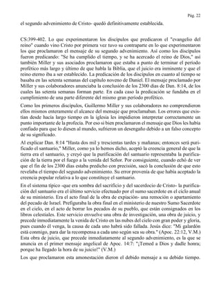 Pág. 22
el segundo advenimiento de Cristo- quedó definitivamente establecida.
CS:399-402. Lo que experimentaron los discípulos que predicaron el "evangelio del
reino" cuando vino Cristo por primera vez tuvo su contraparte en lo que experimentaron
los que proclamaron el mensaje de su segundo advenimiento. Así como los discípulos
fueron predicando: "Se ha cumplido el tiempo, y se ha acercado el reino de Dios," así
también Miller y sus asociados proclamaron que estaba a punto de terminar el período
profético más largo y último de que habla la Biblia, que el juicio era inminente y que el
reino eterno iba a ser establecido. La predicación de los discípulos en cuanto al tiempo se
basaba en las setenta semanas del capítulo noveno de Daniel. El mensaje proclamado por
Miller y sus colaboradores anunciaba la conclusión de los 2300 días de Dan. 8:14, de los
cuales las setenta semanas forman parte. En cada caso la predicación se fundaba en el
cumplimiento de una parte diferente del mismo gran período profético.
Como los primeros discípulos, Guillermo Miller y sus colaboradores no comprendieron
ellos mismos enteramente el alcance del mensaje que proclamaban. Los errores que exis-
tían desde hacía largo tiempo en la iglesia les impidieron interpretar correctamente un
punto importante de la profecía. Por eso si bien proclamaron el mensaje que Dios les había
confiado para que lo diesen al mundo, sufrieron un desengaño debido a un falso concepto
de su significado.
Al explicar Dan. 8:14 "Hasta dos mil y trescientas tardes y mañanas; entonces será puri-
ficado el santuario," Miller, como ya lo hemos dicho, aceptó la creencia general de que la
tierra era el santuario, y creyó que la purificación del santuario representaba la purifica-
ción de la tierra por el fuego a la venida del Señor. Por consiguiente, cuando echó de ver
que el fin de los 2300 días estaba predicho con precisión, sacó la conclusión de que esto
revelaba el tiempo del segundo advenimiento. Su error provenía de que había aceptado la
creencia popular relativa a lo que constituye el santuario.
En el sistema típico -que era sombra del sacrificio y del sacerdocio de Cristo- la purifica-
ción del santuario era el último servicio efectuado por el sumo sacerdote en el ciclo anual
de su ministerio. Era el acto final de la obra de expiación- una remoción o apartamiento
del pecado de Israel. Prefiguraba la obra final en el ministerio de nuestro Sumo Sacerdote
en el cielo, en el acto de borrar los pecados de su pueblo, que están consignados en los
libros celestiales. Este servicio envuelve una obra de investigación, una obra de juicio, y
precede inmediatamente la venida de Cristo en las nubes del cielo con gran poder y gloria,
pues cuando él venga, la causa de cada uno habrá sido fallada. Jesús dice: "Mi galardón
está conmigo, para dar la recompensa a cada uno según sea su obra." (Apoc. 22:12, V.M.)
Esta obra de juicio, que precede inmediatamente al segundo advenimiento, es la que se
anuncia en el primer mensaje angelical de Apoc. 14:7: "¡Temed a Dios y dadle honra;
porque ha llegado la hora de su juicio!" (V.M.)
Los que proclamaron esta amonestación dieron el debido mensaje a su debido tiempo.
 