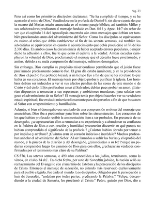 Pág. 23
Pero así como los primitivos discípulos declararan: "Se ha cumplido el tiempo, y se ha
acercado el reino de Dios," fundándose en la profecía de Daniel 9, sin darse cuenta de que
la muerte del Mesías estaba anunciada en el mismo pasaje bíblico, así también Miller y
sus colaboradores predicaron el mensaje fundado en Dan. 8:14 y Apoc. 14:7 sin echar de
ver que el capítulo 14 del Apocalipsis encerraba aún otros mensajes que debían ser tam-
bién proclamados antes del advenimiento del Señor. Como los discípulos se equivocaron
en cuanto al reino que debía establecerse al fin de las setenta semanas, así también los
adventistas se equivocaron en cuanto al acontecimiento que debía producirse al fin de los
2.300 días. En ambos casos la circunstancia de haber aceptado errores populares, o mejor
dicho la adhesión a ellos, fue lo que cerró el espíritu a la verdad. Ambas escuelas cum-
plieron la voluntad de Dios, proclamando el mensaje que él deseaba fuese proclamado, y
ambas, debido a su mala comprensión del mensaje, sufrieron desengaños.
Sin embargo, Dios cumplió su propósito misericordioso permitiendo que el juicio fuese
proclamado precisamente como lo fue. El gran día estaba inminente, y en la providencia
de Dios el pueblo fue probado tocante a un tiempo fijo a fin de que se les revelase lo que
había en sus corazones. El mensaje tenía por objeto probar y purificar la iglesia. Los hom-
bres debían ser inducidos a ver si sus afectos pendían de las cosas de este mundo o de
Cristo y del cielo. Ellos profesaban amar al Salvador; debían pues probar su amor. ¿Esta-
rían dispuestos a renunciar a sus esperanzas y ambiciones mundanas, para saludar con
gozo el advenimiento de su Señor? El mensaje tenía por objeto hacerles ver su verdadero
estado espiritual; fue enviado misericordiosamente para despertarlos a fin de que buscasen
al Señor con arrepentimiento y humillación.
Además, si bien el desengaño era resultado de una comprensión errónea del mensaje que
anunciaban, Dios iba a predominar para bien sobre las circunstancias. Los corazones de
los que habían profesado recibir la amonestación iban a ser probados. En presencia de su
desengaño, ¿se apresurarían ellos a renunciar a su experiencia y a abandonar su confianza
en la Palabra de Dios o con oración y humildad procurarían discernir en qué puntos no
habían comprendido el significado de la profecía ? ¿Cuántos habían obrado por temor o
por impulso y arrebato? ¿Cuántos eran de corazón indeciso e incrédulo? Muchos profesa-
ban anhelar el advenimiento del Señor. Al ser llamados a sufrir las burlas y el oprobio del
mundo, y la prueba de la dilación y del desengaño, ¿renunciarían a su fe? Porque no pu-
dieran comprender luego los caminos de Dios para con ellos, ¿rechazarían verdades con-
firmadas por el testimonio más claro de su Palabra?
CS:376. Las setenta semanas, o 490 años concedidos a los judíos, terminaron, como lo
vimos, en el año 34 d.C. En dicha fecha, por auto del Sanedrín judaico, la nación selló su
rechazamiento del Evangelio con el martirio de Esteban y la persecución de los discípulos
de Cristo. Entonces el mensaje de salvación, no estando más reservado exclusivamente
para el pueblo elegido, fue dado al mundo. Los discípulos, obligados por la persecución a
huir de Jerusalén, "andaban por todas partes, predicando la Palabra." "Felipe, descen-
diendo a la ciudad de Samaria, les proclamó el Cristo." Pedro, guiado por Dios, dio a
 
