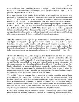 Pág. 24
conocer el Evangelio al centurión de Cesarea, el piadoso Cornelio; el ardiente Pablo, ga-
nado a la fe de Cristo fue comisionado para llevar las alegres nuevas "lejos . . . a los
gentiles." (Hechos 8:4-5; 22:21, V.M.)
Hasta aquí cada uno de los detalles de las profecías se ha cumplido de una manera sor-
prendente, y el principio de las setenta semanas queda establecido irrefutablemente en el
año 457 a.C. y su fin en el año 34 d.C. Partiendo de esta fecha no es difícil encontrar el
término de los 2300 días. Las setenta semanas -490 días- descontadas de los 2300 días,
quedaban 1810 días. Concluidos los 490 días, quedaban aún por cumplirse los 1810 días.
Contando desde 34 d.C., los 1810 años alcanzan al año 1844. Por consiguiente los 2300
días de Dan. 8:14 terminaron en 1844. Al fin de este gran período profético, según el
testimonio del ángel de Dios, "el santuario" debía ser "purificado." De este modo la fecha
de la purificación del santuario -la cual se creía casi universalmente que se verificaría en
el segundo advenimiento de Cristo- quedó definitivamente establecida.
1MS:463. La reconciliación significa que desaparece toda barrera entre el alma y Dios, y
que el pecador comprende lo que significa el amor perdonador de Dios. Debido al sacri-
ficio hecho por Cristo para los hombres caídos, Dios puede perdonar en justicia al trans-
gresor que acepta los méritos de Cristo. Cristo fue el canal por cuyo medio pudieron fluir
la misericordia, el amor y la justicia del corazón de Dios al corazón del pecador. "El es
fiel y justo para perdonar nuestros pecados, y limpiarnos de toda maldad" (1 Juan 1:9).
4CBA:1194. Mediante sus agentes escogidos, Dios bondadosamente hará conocer sus
propósitos. Entonces avanzará la grandiosa obra de la redención. Los hombres sabrán de
la reconciliación para la iniquidad y de la justicia eterna que el Mesías trajo por medio de
su sacrificio. La cruz del Calvario es el gran centro. Cuando se acepta esta verdad y se
obra en consonancia con ella, se hace efectivo el sacrificio de Cristo. Esto es lo que Ga-
briel reveló a Daniel en respuesta a la ferviente oración. De esto hablaron Moisés y Elías
con Cristo durante su transfiguración. Mediante la humillación de la cruz, él habría de
proporcionar eterna liberación a todos los que imitaran su conducta dando evidencias po-
sitivas de que se han apartado del mundo (Carta 201, 1899).
7T:148-149. El amor y temor de Dios, el sentido de su bondad y santidad serán visibles
en cada institución. Una atmósfera de amor y paz rodeará todos los departamentos. Cada
palabra pronunciada, cada trabajo realizado, tendrá una influencia correspondiente a la del
cielo. Cristo habitará en el hombre y el hombre morará en Cristo. En todos los trabajos
se manifestará el carácter del Dios infinito y no el del hombre. La influencia divina co-
municada por los santos ángeles impresionará a las mentes puestas en relación con los
empleados; y de cada uno de ellos se desprenderá una fragante influencia.
Cuando estén llamados a entrar en nuevos campos, los obreros así formados irán como
representantes del Salvador, capaces de ser útiles en su servicio y de comunicar a otros,
 