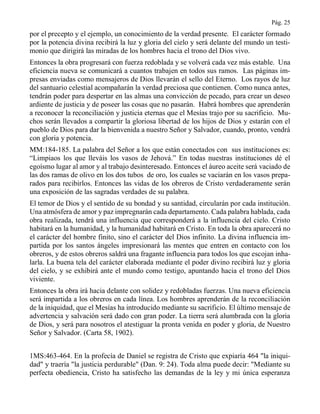 Pág. 25
por el precepto y el ejemplo, un conocimiento de la verdad presente. El carácter formado
por la potencia divina recibirá la luz y gloria del cielo y será delante del mundo un testi-
monio que dirigirá las miradas de los hombres hacia el trono del Dios vivo.
Entonces la obra progresará con fuerza redoblada y se volverá cada vez más estable. Una
eficiencia nueva se comunicará a cuantos trabajen en todos sus ramos. Las páginas im-
presas enviadas como mensajeros de Dios llevarán el sello del Eterno. Los rayos de luz
del santuario celestial acompañarán la verdad preciosa que contienen. Como nunca antes,
tendrán poder para despertar en las almas una convicción de pecado, para crear un deseo
ardiente de justicia y de poseer las cosas que no pasarán. Habrá hombres que aprenderán
a reconocer la reconciliación y justicia eternas que el Mesías trajo por su sacrificio. Mu-
chos serán llevados a compartir la gloriosa libertad de los hijos de Dios y estarán con el
pueblo de Dios para dar la bienvenida a nuestro Señor y Salvador, cuando, pronto, vendrá
con gloria y potencia.
MM:184-185. La palabra del Señor a los que están conectados con sus instituciones es:
“Limpiaos los que lleváis los vasos de Jehová.” En todas nuestras instituciones dé el
egoísmo lugar al amor y al trabajo desinteresado. Entonces el áureo aceite será vaciado de
las dos ramas de olivo en los dos tubos de oro, los cuales se vaciarán en los vasos prepa-
rados para recibirlos. Entonces las vidas de los obreros de Cristo verdaderamente serán
una exposición de las sagradas verdades de su palabra.
El temor de Dios y el sentido de su bondad y su santidad, circularán por cada institución.
Una atmósfera de amor y paz impregnarán cada departamento. Cada palabra hablada, cada
obra realizada, tendrá una influencia que corresponderá a la influencia del cielo. Cristo
habitará en la humanidad, y la humanidad habitará en Cristo. En toda la obra aparecerá no
el carácter del hombre finito, sino el carácter del Dios infinito. La divina influencia im-
partida por los santos ángeles impresionará las mentes que entren en contacto con los
obreros, y de estos obreros saldrá una fragante influencia para todos los que escojan inha-
larla. La buena tela del carácter elaborada mediante el poder divino recibirá luz y gloria
del cielo, y se exhibirá ante el mundo como testigo, apuntando hacia el trono del Dios
viviente.
Entonces la obra irá hacia delante con solidez y redobladas fuerzas. Una nueva eficiencia
será impartida a los obreros en cada línea. Los hombres aprenderán de la reconciliación
de la iniquidad, que el Mesías ha introducido mediante su sacrificio. El último mensaje de
advertencia y salvación será dado con gran poder. La tierra será alumbrada con la gloria
de Dios, y será para nosotros el atestiguar la pronta venida en poder y gloria, de Nuestro
Señor y Salvador. (Carta 58, 1902).
1MS:463-464. En la profecía de Daniel se registra de Cristo que expiaría 464 "la iniqui-
dad" y traería "la justicia perdurable" (Dan. 9: 24). Toda alma puede decir: "Mediante su
perfecta obediencia, Cristo ha satisfecho las demandas de la ley y mi única esperanza
 