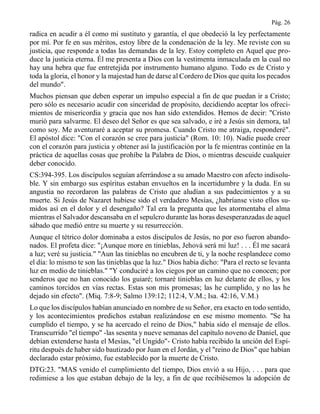 Pág. 26
radica en acudir a él como mi sustituto y garantía, el que obedeció la ley perfectamente
por mí. Por fe en sus méritos, estoy libre de la condenación de la ley. Me reviste con su
justicia, que responde a todas las demandas de la ley. Estoy completo en Aquel que pro-
duce la justicia eterna. Él me presenta a Dios con la vestimenta inmaculada en la cual no
hay una hebra que fue entretejida por instrumento humano alguno. Todo es de Cristo y
toda la gloria, el honor y la majestad han de darse al Cordero de Dios que quita los pecados
del mundo".
Muchos piensan que deben esperar un impulso especial a fin de que puedan ir a Cristo;
pero sólo es necesario acudir con sinceridad de propósito, decidiendo aceptar los ofreci-
mientos de misericordia y gracia que nos han sido extendidos. Hemos de decir: "Cristo
murió para salvarme. El deseo del Señor es que sea salvado, e iré a Jesús sin demora, tal
como soy. Me aventuraré a aceptar su promesa. Cuando Cristo me atraiga, responderé".
El apóstol dice: "Con el corazón se cree para justicia" (Rom. 10: 10). Nadie puede creer
con el corazón para justicia y obtener así la justificación por la fe mientras continúe en la
práctica de aquellas cosas que prohíbe la Palabra de Dios, o mientras descuide cualquier
deber conocido.
CS:394-395. Los discípulos seguían aferrándose a su amado Maestro con afecto indisolu-
ble. Y sin embargo sus espíritus estaban envueltos en la incertidumbre y la duda. En su
angustia no recordaron las palabras de Cristo que aludían a sus padecimientos y a su
muerte. Si Jesús de Nazaret hubiese sido el verdadero Mesías, ¿habríanse visto ellos su-
midos así en el dolor y el desengaño? Tal era la pregunta que les atormentaba el alma
mientras el Salvador descansaba en el sepulcro durante las horas desesperanzadas de aquel
sábado que medió entre su muerte y su resurrección.
Aunque el tétrico dolor dominaba a estos discípulos de Jesús, no por eso fueron abando-
nados. El profeta dice: "¡Aunque more en tinieblas, Jehová será mi luz! . . . Él me sacará
a luz; veré su justicia." "Aun las tinieblas no encubren de ti, y la noche resplandece como
el día: lo mismo te son las tinieblas que la luz." Dios había dicho: "Para el recto se levanta
luz en medio de tinieblas." "Y conduciré a los ciegos por un camino que no conocen; por
senderos que no han conocido los guiaré; tornaré tinieblas en luz delante de ellos, y los
caminos torcidos en vías rectas. Estas son mis promesas; las he cumplido, y no las he
dejado sin efecto". (Miq. 7:8-9; Salmo 139:12; 112:4, V.M.; Isa. 42:16, V.M.)
Lo que los discípulos habían anunciado en nombre de su Señor, era exacto en todo sentido,
y los acontecimientos predichos estaban realizándose en ese mismo momento. "Se ha
cumplido el tiempo, y se ha acercado el reino de Dios," había sido el mensaje de ellos.
Transcurrido "el tiempo" -las sesenta y nueve semanas del capítulo noveno de Daniel, que
debían extenderse hasta el Mesías, "el Ungido"- Cristo había recibido la unción del Espí-
ritu después de haber sido bautizado por Juan en el Jordán, y el "reino de Dios" que habían
declarado estar próximo, fue establecido por la muerte de Cristo.
DTG:23. "MAS venido el cumplimiento del tiempo, Dios envió a su Hijo, . . . para que
redimiese a los que estaban debajo de la ley, a fin de que recibiésemos la adopción de
 
