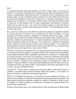 Pág. 27
hijos".
La venida del Salvador había sido predicha en el Edén. Cuando Adán y Eva oyeron por
primera vez la promesa, esperaban que se cumpliese pronto. Dieron gozosamente la bien-
venida a su primogénito, esperando que fuese el Libertador. Pero el cumplimiento de la
promesa tardó. Los que la recibieron primero murieron sin verlo. Desde los días de Enoc,
la promesa fue repetida por medio de los patriarcas y los profetas, manteniendo viva la
esperanza de su aparición, y sin embargo no había venido. La profecía de Daniel revelaba
el tiempo de su advenimiento, pero no todos interpretaban correctamente el mensaje.
Transcurrió un siglo tras otro, y las voces de los profetas cesaron. La mano del opresor
pesaba sobre Israel, y muchos estaban listos para exclamar: "Se han prolongado los días,
y fracasa toda visión."
Pero, como las estrellas en la vasta órbita de su derrotero señalado, los propósitos de Dios
no conocen premura ni demora. Por los símbolos de las densas tinieblas y el horno
humeante, Dios había anunciado a Abrahán la servidumbre de Israel en Egipto, y había
declarado que el tiempo de su estada allí abarcaría cuatrocientos años. "Después de esto -
dijo Dios,- saldrán con grande riqueza." Y contra esta palabra se empeñó en vano todo el
poder del orgulloso imperio de los faraones. "En el mismo día" señalado por la promesa
divina, "salieron todos los ejércitos de Jehová de la tierra de Egipto."* Así también fue
determinada en el concilio celestial la hora en que Cristo había de venir; y cuando el gran
reloj del tiempo marcó aquella hora, Jesús nació en Belén.
DTG:201. El tiempo de la venida de Cristo, su ungimiento por el Espíritu Santo, su muerte
y la proclamación del Evangelio a los gentiles, habían sido indicados en forma definida.
Era privilegio del pueblo judío comprender estas profecías y reconocer su cumplimiento
en la misión de Jesús. Cristo instó a sus discípulos a reconocer la importancia del estudio
de la profecía. Refiriéndose a la que fue dada a Daniel con respecto a su tiempo, dijo: "El
que lee, entienda." Después de su resurrección, explicó a los discípulos en "todos los
profetas" "lo que de él decían." El Salvador había hablado por medio de todos los profetas.
"El espíritu de Cristo que estaba en ellos" "prenunciaba las aflicciones que habían de venir
a Cristo, y las glorias después de ellas.'
Versículo 25. "Conoce, pues, y entiende que desde que salga la orden para restaurar y
reedificar a Jerusalén hasta el Mesías Príncipe, habrá siete semanas, y 62 semanas. La
plaza y la muralla se reedificarán en tiempos angustiosos.”
PR:514-515. Mediante los patriarcas y los profetas, así como mediante las figuras y los
símbolos, Dios hablaba al mundo del advenimiento de Quien lo libertaría del pecado. Una
larga cadena de profecías inspiradas señalaba la venida del "Deseado de todas las gen-
tes."(Hageo 2:7). Hasta el lugar de su nacimiento y el tiempo de su aparición fueron mi-
nuciosamente especificados.
El Hijo de David debía nacer en la ciudad de David. Dijo el profeta que de Belén saldría
 