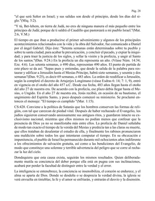 Pág. 28
"el que será Señor en Israel; y sus salidas son desde el principio, desde los días del si-
glo."(Miq. 5:2).
"Y tú, Bet-lehem, en tierra de Judá, no eres de ninguna manera el más pequeño entre los
príncipes de Judá; porque de ti saldrá el Caudillo que pastoreará a mi pueblo Israel."(Mat.
2:6, V.M.)
El tiempo en que iban a producirse el primer advenimiento y algunos de los principales
acontecimientos relacionados con la vida y la obra del Salvador, fue comunicado a Daniel
por el ángel Gabriel. Dijo éste: "Setenta semanas están determinadas sobre tu pueblo y
sobre tu santa ciudad, para acabar la prevaricación, y concluir el pecado, y expiar la iniqui-
dad; y para traer la justicia de los siglos, y sellar la visión y la profecía, y ungir al Santo
de los santos."(Dan. 9:24.) En la profecía un día representa un año. (Véase Núm. 14:34;
Eze. 4:6). Las setenta semanas, o 490 días, representan 490 años. El punto de partida de
este plazo se da así: "Sepas pues y entiendas, que desde la salida de la palabra para res-
taurar y edificar a Jerusalén hasta el Mesías Príncipe, habrá siete semanas, y sesenta y dos
semanas"(Dan. 9:25), es decir 69 semanas, o 483 años. La orden de reedificar a Jerusalén,
según la completó el decreto de Artajerjes Longímano (véase Esdras 6: 14; 7: 1, 9), entró
en vigencia en el otoño del año 457 a.C. Desde esa fecha, 483 años llegan hasta el otoño
del año 27 de nuestra era. De acuerdo con la profecía, ese plazo debía llegar hasta el Me-
sías, o Ungido. En el año 27 de nuestra era, Jesús recibió, en ocasión de su bautismo, el
ungimiento del Espíritu Santo, y poco después comenzó su ministerio. Se proclamó en-
tonces el mensaje: "El tiempo es cumplido "(Mar. 1:15).
CS:428. Conviene a la política de Satanás que los hombres conserven las formas de reli-
gión, con tal que carezcan de piedad vital. Después de haber rechazado el Evangelio, los
judíos siguieron conservando ansiosamente sus antiguos ritos, y guardaron intacto su ex-
clusivismo nacional, mientras que ellos mismos no podían menos que confesar que la
presencia de Dios ya no se manifestaba más entre ellos. La profecía de Daniel señalaba
de modo tan exacto el tiempo de la venida del Mesías y predecía tan a las claras su muerte,
que ellos trataban de desalentar el estudio de ella, y finalmente los rabinos pronunciaron
una maldición sobre todos los que intentaran computar el tiempo. En su obcecación e
impenitencia, el pueblo de Israel ha permanecido durante mil ochocientos años indiferente
a los ofrecimientos de salvación gratuita, así como a las bendiciones del Evangelio, de
modo que constituye una solemne y terrible advertencia del peligro que se corre al recha-
zar la luz del cielo.
Dondequiera que esta causa exista, seguirán los mismos resultados. Quien deliberada-
mente mutila su conciencia del deber porque ella está en pugna con sus inclinaciones,
acabará por perder la facultad de distinguir entre la verdad y el error.
La inteligencia se entenebrece, la conciencia se insensibiliza, el corazón se endurece, y el
alma se aparta de Dios. Donde se desdeña o se desprecia la verdad divina, la iglesia se
verá envuelta en tinieblas; la fe y el amor se enfriarán, y entrarán el desvío y la disensión.
 