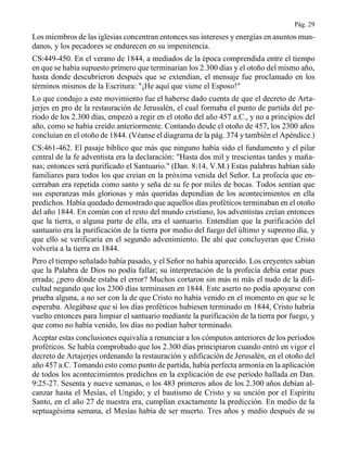 Pág. 29
Los miembros de las iglesias concentran entonces sus intereses y energías en asuntos mun-
danos, y los pecadores se endurecen en su impenitencia.
CS:449-450. En el verano de 1844, a mediados de la época comprendida entre el tiempo
en que se había supuesto primero que terminarían los 2.300 días y el otoño del mismo año,
hasta donde descubrieron después que se extendían, el mensaje fue proclamado en los
términos mismos de la Escritura: "¡He aquí que viene el Esposo!"
Lo que condujo a este movimiento fue el haberse dado cuenta de que el decreto de Arta-
jerjes en pro de la restauración de Jerusalén, el cual formaba el punto de partida del pe-
ríodo de los 2.300 días, empezó a regir en el otoño del año 457 a.C., y no a principios del
año, como se había creído anteriormente. Contando desde el otoño de 457, los 2300 años
concluían en el otoño de 1844. (Véanse el diagrama de la pág. 374 y también el Apéndice.)
CS:461-462. El pasaje bíblico que más que ninguno había sido el fundamento y el pilar
central de la fe adventista era la declaración: "Hasta dos mil y trescientas tardes y maña-
nas; entonces será purificado el Santuario." (Dan. 8:14, V.M.) Estas palabras habían sido
familiares para todos los que creían en la próxima venida del Señor. La profecía que en-
cerraban era repetida como santo y seña de su fe por miles de bocas. Todos sentían que
sus esperanzas más gloriosas y más queridas dependían de los acontecimientos en ella
predichos. Había quedado demostrado que aquellos días proféticos terminaban en el otoño
del año 1844. En común con el resto del mundo cristiano, los adventistas creían entonces
que la tierra, o alguna parte de ella, era el santuario. Entendían que la purificación del
santuario era la purificación de la tierra por medio del fuego del último y supremo día, y
que ello se verificaría en el segundo advenimiento. De ahí que concluyeran que Cristo
volvería a la tierra en 1844.
Pero el tiempo señalado había pasado, y el Señor no había aparecido. Los creyentes sabían
que la Palabra de Dios no podía fallar; su interpretación de la profecía debía estar pues
errada; ¿pero dónde estaba el error? Muchos cortaron sin más ni más el nudo de la difi-
cultad negando que los 2300 días terminasen en 1844. Este aserto no podía apoyarse con
prueba alguna, a no ser con la de que Cristo no había venido en el momento en que se le
esperaba. Alegábase que si los días proféticos hubiesen terminado en 1844, Cristo habría
vuelto entonces para limpiar el santuario mediante la purificación de la tierra por fuego, y
que como no había venido, los días no podían haber terminado.
Aceptar estas conclusiones equivalía a renunciar a los cómputos anteriores de los períodos
proféticos. Se había comprobado que los 2.300 días principiaron cuando entró en vigor el
decreto de Artajerjes ordenando la restauración y edificación de Jerusalén, en el otoño del
año 457 a.C. Tomando esto como punto de partida, había perfecta armonía en la aplicación
de todos los acontecimientos predichos en la explicación de ese período hallada en Dan.
9:25-27. Sesenta y nueve semanas, o los 483 primeros años de los 2.300 años debían al-
canzar hasta el Mesías, el Ungido; y el bautismo de Cristo y su unción por el Espíritu
Santo, en el año 27 de nuestra era, cumplían exactamente la predicción. En medio de la
septuagésima semana, el Mesías había de ser muerto. Tres años y medio después de su
 