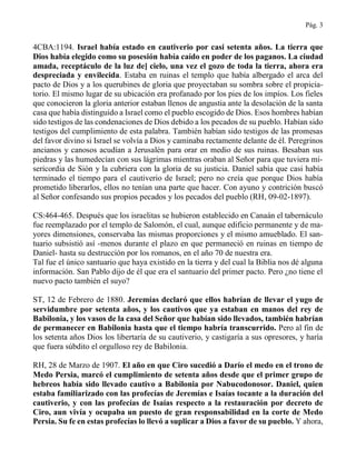 Pág. 3
4CBA:1194. Israel había estado en cautiverio por casi setenta años. La tierra que
Dios había elegido como su posesión había caído en poder de los paganos. La ciudad
amada, receptáculo de la luz de] cielo, una vez el gozo de toda la tierra, ahora era
despreciada y envilecida. Estaba en ruinas el templo que había albergado el arca del
pacto de Dios y a los querubines de gloria que proyectaban su sombra sobre el propicia-
torio. El mismo lugar de su ubicación era profanado por los pies de los impíos. Los fieles
que conocieron la gloria anterior estaban llenos de angustia ante la desolación de la santa
casa que había distinguido a Israel como el pueblo escogido de Dios. Esos hombres habían
sido testigos de las condenaciones de Dios debido a los pecados de su pueblo. Habían sido
testigos del cumplimiento de esta palabra. También habían sido testigos de las promesas
del favor divino si Israel se volvía a Dios y caminaba rectamente delante de él. Peregrinos
ancianos y canosos acudían a Jerusalén para orar en medio de sus ruinas. Besaban sus
piedras y las humedecían con sus lágrimas mientras oraban al Señor para que tuviera mi-
sericordia de Sión y la cubriera con la gloria de su justicia. Daniel sabía que casi había
terminado el tiempo para el cautiverio de Israel; pero no creía que porque Dios había
prometido liberarlos, ellos no tenían una parte que hacer. Con ayuno y contrición buscó
al Señor confesando sus propios pecados y los pecados del pueblo (RH, 09-02-1897).
CS:464-465. Después que los israelitas se hubieron establecido en Canaán el tabernáculo
fue reemplazado por el templo de Salomón, el cual, aunque edificio permanente y de ma-
yores dimensiones, conservaba las mismas proporciones y el mismo amueblado. El san-
tuario subsistió así -menos durante el plazo en que permaneció en ruinas en tiempo de
Daniel- hasta su destrucción por los romanos, en el año 70 de nuestra era.
Tal fue el único santuario que haya existido en la tierra y del cual la Biblia nos dé alguna
información. San Pablo dijo de él que era el santuario del primer pacto. Pero ¿no tiene el
nuevo pacto también el suyo?
ST, 12 de Febrero de 1880. Jeremías declaró que ellos habrían de llevar el yugo de
servidumbre por setenta años, y los cautivos que ya estaban en manos del rey de
Babilonia, y los vasos de la casa del Señor que habían sido llevados, también habrían
de permanecer en Babilonia hasta que el tiempo habría transcurrido. Pero al fin de
los setenta años Dios los libertaría de su cautiverio, y castigaría a sus opresores, y haría
que fuera súbdito el orgulloso rey de Babilonia.
RH, 28 de Marzo de 1907. El año en que Ciro sucedió a Darío el medo en el trono de
Medo Persia, marcó el cumplimiento de setenta años desde que el primer grupo de
hebreos había sido llevado cautivo a Babilonia por Nabucodonosor. Daniel, quien
estaba familiarizado con las profecías de Jeremías e Isaías tocante a la duración del
cautiverio, y con las profecías de Isaías respecto a la restauración por decreto de
Ciro, aun vivía y ocupaba un puesto de gran responsabilidad en la corte de Medo
Persia. Su fe en estas profecías lo llevó a suplicar a Dios a favor de su pueblo. Y ahora,
 