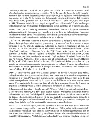 Pág. 30
bautismo, Cristo fue crucificado, en la primavera del año 31. Las setenta semanas, o 490
años, les tocaban especialmente a los judíos. Al fin del período, la nación selló su recha-
zamiento de Cristo con la persecución de sus discípulos, y los apóstoles se volvieron hacia
los gentiles en el año 34 de nuestra era. Habiendo terminado entonces los 490 primeros
años de los 2.300, quedaban aún 1.810 años. Contando desde el año 34, 1.810 años llegan
a 1844. "Entonces -había dicho el ángel- será purificado el Santuario." Era indudable que
todas las anteriores predicciones de la profecía se habían cumplido en el tiempo señalado.
En ese cálculo, todo era claro y armonioso, menos la circunstancia de que en 1844 no se
veía acontecimiento alguno que correspondiese a la purificación del santuario. Negar que
los días terminaban en esa fecha equivalía a confundir todo el asunto y a abandonar creen-
cias fundadas en el cumplimiento indudable de las profecías.
CS:373-375. "Desde la salida de la palabra para restaurar y edificar a Jerusalén hasta el
Mesías Príncipe, habrá siete semanas, y sesenta y dos semanas" -es decir sesenta y nueve
semanas, o sea 483 años. El decreto de Artajerjes fue puesto en vigencia en el otoño del
año 457 a.C. Partiendo de esta fecha, los 483 años alcanzan al otoño del año 27 d.C. (Véase
el Apéndice, así como el diagrama de la pág. 374.) Entonces fue cuando esta profecía se
cumplió. La palabra "Mesías" significa "el Ungido." En el otoño del año 27 d.C., Cristo
fue bautizado por Juan y recibió la unción del Espíritu Santo. El apóstol Pedro testifica
que "a Jesús de Nazaret: ... Dios le ungió con el Espíritu Santo y con poder". (Hechos
10:38, V.M.) Y el mismo Salvador declara: "El Espíritu del Señor está sobre mí; por
cuanto me ha ungido para anunciar buenas nuevas a los pobres." Después de su bautismo,
Jesús volvió a Galilea, "predicando el evangelio de Dios, y diciendo: Se ha cumplido el
tiempo". (Luc. 4:18; Mar. 1:14-15, V.M.)
DTG:73. El nacimiento del hijo de Zacarías, como el del hijo de Abrahán y el de María,
había de enseñar una gran verdad espiritual, una verdad que somos tardos en aprender y
propensos a olvidar. Por nosotros mismos somos incapaces de hacer bien; pero lo que
nosotros no podemos hacer será hecho por el poder de Dios en toda alma sumisa y cre-
yente. Fue mediante la fe como fue dado el hijo de la promesa. Es por la fe como se
engendra la vida espiritual, y somos capacitados para hacer las obras de justicia.
A la pregunta de Zacarías, el ángel respondió: "Yo soy Gabriel, que estoy delante de Dios;
y soy enviado a hablarte, y a darte estas buenas nuevas." Quinientos años antes, Gabriel
había dado a conocer a Daniel el período profético que había de extenderse hasta la venida
de Cristo. El conocimiento de que el fin de este período se acercaba, había inducido a
Zacarías a orar por el advenimiento del Mesías. Y he aquí que el mismo mensajero por
quien fuera dada la profecía había venido a anunciar su cumplimiento.
Ev:444-445. En nuestra época, tal como ocurriría en los días de Cristo, puede haber una
comprensión e interpretación errónea de las Escrituras. Si los judíos hubieran estudiado
las Escrituras con fervor y con oración, su investigación los habría recompensado con un
verdadero conocimiento del tiempo, y no sólo del tiempo, sino también de la manera en
la cual Cristo aparecería. No habrían confundido la gloriosa segunda venida de Cristo con
 