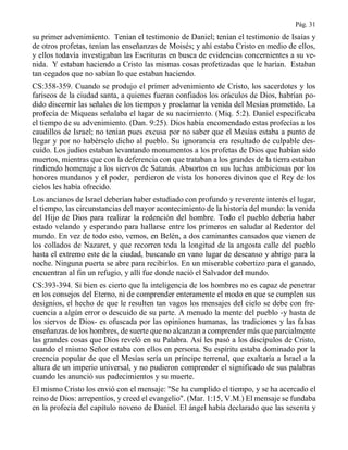 Pág. 31
su primer advenimiento. Tenían el testimonio de Daniel; tenían el testimonio de Isaías y
de otros profetas, tenían las enseñanzas de Moisés; y ahí estaba Cristo en medio de ellos,
y ellos todavía investigaban las Escrituras en busca de evidencias concernientes a su ve-
nida. Y estaban haciendo a Cristo las mismas cosas profetizadas que le harían. Estaban
tan cegados que no sabían lo que estaban haciendo.
CS:358-359. Cuando se produjo el primer advenimiento de Cristo, los sacerdotes y los
fariseos de la ciudad santa, a quienes fueran confiados los oráculos de Dios, habrían po-
dido discernir las señales de los tiempos y proclamar la venida del Mesías prometido. La
profecía de Miqueas señalaba el lugar de su nacimiento. (Miq. 5:2). Daniel especificaba
el tiempo de su advenimiento. (Dan. 9:25). Dios había encomendado estas profecías a los
caudillos de Israel; no tenían pues excusa por no saber que el Mesías estaba a punto de
llegar y por no habérselo dicho al pueblo. Su ignorancia era resultado de culpable des-
cuido. Los judíos estaban levantando monumentos a los profetas de Dios que habían sido
muertos, mientras que con la deferencia con que trataban a los grandes de la tierra estaban
rindiendo homenaje a los siervos de Satanás. Absortos en sus luchas ambiciosas por los
honores mundanos y el poder, perdieron de vista los honores divinos que el Rey de los
cielos les había ofrecido.
Los ancianos de Israel deberían haber estudiado con profundo y reverente interés el lugar,
el tiempo, las circunstancias del mayor acontecimiento de la historia del mundo: la venida
del Hijo de Dios para realizar la redención del hombre. Todo el pueblo debería haber
estado velando y esperando para hallarse entre los primeros en saludar al Redentor del
mundo. En vez de todo esto, vemos, en Belén, a dos caminantes cansados que vienen de
los collados de Nazaret, y que recorren toda la longitud de la angosta calle del pueblo
hasta el extremo este de la ciudad, buscando en vano lugar de descanso y abrigo para la
noche. Ninguna puerta se abre para recibirlos. En un miserable cobertizo para el ganado,
encuentran al fin un refugio, y allí fue donde nació el Salvador del mundo.
CS:393-394. Si bien es cierto que la inteligencia de los hombres no es capaz de penetrar
en los consejos del Eterno, ni de comprender enteramente el modo en que se cumplen sus
designios, el hecho de que le resulten tan vagos los mensajes del cielo se debe con fre-
cuencia a algún error o descuido de su parte. A menudo la mente del pueblo -y hasta de
los siervos de Dios- es ofuscada por las opiniones humanas, las tradiciones y las falsas
enseñanzas de los hombres, de suerte que no alcanzan a comprender más que parcialmente
las grandes cosas que Dios reveló en su Palabra. Así les pasó a los discípulos de Cristo,
cuando el mismo Señor estaba con ellos en persona. Su espíritu estaba dominado por la
creencia popular de que el Mesías sería un príncipe terrenal, que exaltaría a Israel a la
altura de un imperio universal, y no pudieron comprender el significado de sus palabras
cuando les anunció sus padecimientos y su muerte.
El mismo Cristo los envió con el mensaje: "Se ha cumplido el tiempo, y se ha acercado el
reino de Dios: arrepentíos, y creed el evangelio". (Mar. 1:15, V.M.) El mensaje se fundaba
en la profecía del capítulo noveno de Daniel. El ángel había declarado que las sesenta y
 