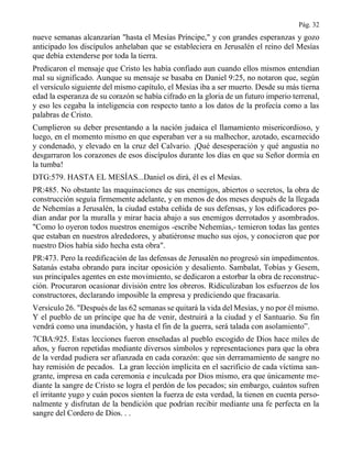 Pág. 32
nueve semanas alcanzarían "hasta el Mesías Príncipe," y con grandes esperanzas y gozo
anticipado los discípulos anhelaban que se estableciera en Jerusalén el reino del Mesías
que debía extenderse por toda la tierra.
Predicaron el mensaje que Cristo les había confiado aun cuando ellos mismos entendían
mal su significado. Aunque su mensaje se basaba en Daniel 9:25, no notaron que, según
el versículo siguiente del mismo capítulo, el Mesías iba a ser muerto. Desde su más tierna
edad la esperanza de su corazón se había cifrado en la gloria de un futuro imperio terrenal,
y eso les cegaba la inteligencia con respecto tanto a los datos de la profecía como a las
palabras de Cristo.
Cumplieron su deber presentando a la nación judaica el llamamiento misericordioso, y
luego, en el momento mismo en que esperaban ver a su malhechor, azotado, escarnecido
y condenado, y elevado en la cruz del Calvario. ¡Qué desesperación y qué angustia no
desgarraron los corazones de esos discípulos durante los días en que su Señor dormía en
la tumba!
DTG:579. HASTA EL MESÍAS...Daniel os dirá, él es el Mesías.
PR:485. No obstante las maquinaciones de sus enemigos, abiertos o secretos, la obra de
construcción seguía firmemente adelante, y en menos de dos meses después de la llegada
de Nehemías a Jerusalén, la ciudad estaba ceñida de sus defensas, y los edificadores po-
dían andar por la muralla y mirar hacia abajo a sus enemigos derrotados y asombrados.
"Como lo oyeron todos nuestros enemigos -escribe Nehemías,- temieron todas las gentes
que estaban en nuestros alrededores, y abatiéronse mucho sus ojos, y conocieron que por
nuestro Dios había sido hecha esta obra".
PR:473. Pero la reedificación de las defensas de Jerusalén no progresó sin impedimentos.
Satanás estaba obrando para incitar oposición y desaliento. Sambalat, Tobías y Gesem,
sus principales agentes en este movimiento, se dedicaron a estorbar la obra de reconstruc-
ción. Procuraron ocasionar división entre los obreros. Ridiculizaban los esfuerzos de los
constructores, declarando imposible la empresa y prediciendo que fracasaría.
Versículo 26. "Después de las 62 semanas se quitará la vida del Mesías, y no por él mismo.
Y el pueblo de un príncipe que ha de venir, destruirá a la ciudad y el Santuario. Su fin
vendrá como una inundación, y hasta el fin de la guerra, será talada con asolamiento”.
7CBA:925. Estas lecciones fueron enseñadas al pueblo escogido de Dios hace miles de
años, y fueron repetidas mediante diversos símbolos y representaciones para que la obra
de la verdad pudiera ser afianzada en cada corazón: que sin derramamiento de sangre no
hay remisión de pecados. La gran lección implícita en el sacrificio de cada víctima san-
grante, impresa en cada ceremonia e inculcada por Dios mismo, era que únicamente me-
diante la sangre de Cristo se logra el perdón de los pecados; sin embargo, cuántos sufren
el irritante yugo y cuán pocos sienten la fuerza de esta verdad, la tienen en cuenta perso-
nalmente y disfrutan de la bendición que podrían recibir mediante una fe perfecta en la
sangre del Cordero de Dios. . .
 