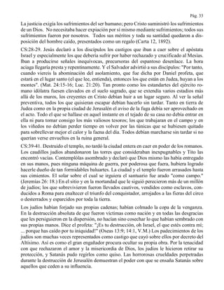 Pág. 33
La justicia exigía los sufrimientos del ser humano; pero Cristo suministró los sufrimientos
de un Dios. No necesitaba hacer expiación por sí mismo mediante sufrimientos; todos sus
sufrimientos fueron por nosotros. Todos sus méritos y toda su santidad quedaron a dis-
posición del hombre caído, presentados como un regalo (Carta 12, 1892).
CS:28-29. Jesús declaró a los discípulos los castigos que iban a caer sobre el apóstata
Israel y especialmente los que debería sufrir por haber rechazado y crucificado al Mesías.
Iban a producirse señales inequívocas, precursoras del espantoso desenlace. La hora
aciaga llegaría presta y repentinamente. Y el Salvador advirtió a sus discípulos: "Por tanto,
cuando viereis la abominación del asolamiento, que fue dicha por Daniel profeta, que
estará en el lugar santo (el que lee, entienda), entonces los que están en Judea, huyan a los
montes". (Mat. 24:15-16; Luc. 21:20). Tan pronto como los estandartes del ejército ro-
mano idólatra fuesen clavados en el suelo sagrado, que se extendía varios estadios más
allá de los muros, los creyentes en Cristo debían huir a un lugar seguro. Al ver la señal
preventiva, todos los que quisieran escapar debían hacerlo sin tardar. Tanto en tierra de
Judea como en la propia ciudad de Jerusalén el aviso de la fuga debía ser aprovechado en
el acto. Todo el que se hallase en aquel instante en el tejado de su casa no debía entrar en
ella ni para tomar consigo los más valiosos tesoros; los que trabajaran en el campo y en
los viñedos no debían perder tiempo en volver por las túnicas que se hubiesen quitado
para sobrellevar mejor el calor y la faena del día. Todos debían marcharse sin tardar si no
querían verse envueltos en la ruina general.
CS:39-41. Destruido el templo, no tardó la ciudad entera en caer en poder de los romanos.
Los caudillos judíos abandonaron las torres que consideraban inexpugnables y Tito las
encontró vacías. Contemplólas asombrado y declaró que Dios mismo las había entregado
en sus manos, pues ninguna máquina de guerra, por poderosa que fuera, hubiera logrado
hacerle dueño de tan formidables baluartes. La ciudad y el templo fueron arrasados hasta
sus cimientos. El solar sobre el cual se irguiera el santuario fue arado "como campo."
(Jeremías 26: 18.) En el sitio y en la mortandad que le siguió perecieron más de un millón
de judíos; los que sobrevivieron fueron llevados cautivos, vendidos como esclavos, con-
ducidos a Roma para enaltecer el triunfo del conquistador, arrojados a las fieras del circo
o desterrados y esparcidos por toda la tierra.
Los judíos habían forjado sus propias cadenas; habían colmado la copa de la venganza.
En la destrucción absoluta de que fueron víctimas como nación y en todas las desgracias
que les persiguieron en la dispersión, no hacían sino cosechar lo que habían sembrado con
sus propias manos. Dice el profeta: "¡Es tu destrucción, oh Israel, el que estés contra mí;
... porque has caído por tu iniquidad!" (Oseas 13:9; 14:1, V.M.) Los padecimientos de los
judíos son muchas veces representados como castigo que cayó sobre ellos por decreto del
Altísimo. Así es como el gran engañador procura ocultar su propia obra. Por la tenacidad
con que rechazaron el amor y la misericordia de Dios, los judíos le hicieron retirar su
protección, y Satanás pudo regirlos como quiso. Las horrorosas crueldades perpetradas
durante la destrucción de Jerusalén demuestran el poder con que se ensaña Satanás sobre
aquellos que ceden a su influencia.
 